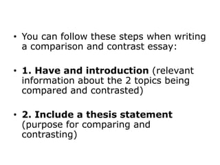 • You can follow these steps when writing
a comparison and contrast essay:
• 1. Have and introduction (relevant
information about the 2 topics being
compared and contrasted)
• 2. Include a thesis statement
(purpose for comparing and
contrasting)
 