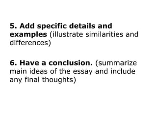 5. Add specific details and
examples (illustrate similarities and
differences)
6. Have a conclusion. (summarize
main ideas of the essay and include
any final thoughts)
 
