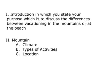 I. Introduction in which you state your
purpose which is to discuss the differences
between vacationing in the mountains or at
the beach
II. Mountain
A. Climate
B. Types of Activities
C. Location
 