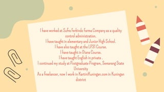 I have worked at Sufra Ferbindo Farma Company as a quality
control administration.
I have taught in elementary and Junior High School.
I have also taught at the LP31 Course.
I have taught in Diana Course.
I have taught English in private .
I continued my study at Postgraduate Program, Semarang State
University
As a freelancer, now I work in KartiniKuningan.com in Kuningan
district
 