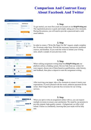 Comparison And Contrast Essay
About Facebook And Twitter
1. Step
To get started, you must first create an account on site HelpWriting.net.
The registration process is quick and simple, taking just a few moments.
During this process, you will need to provide a password and a valid
email address.
2. Step
In order to create a "Write My Paper For Me" request, simply complete
the 10-minute order form. Provide the necessary instructions, preferred
sources, and deadline. If you want the writer to imitate your writing
style, attach a sample of your previous work.
3. Step
When seeking assignment writing help fromHelpWriting.net, our
platform utilizes a bidding system. Review bids from our writers for
your request, choose one of them based on qualifications, order history,
and feedback, then place a deposit to start the assignment writing.
4. Step
After receiving your paper, take a few moments to ensure it meets your
expectations. If you're pleased with the result, authorize payment for the
writer. Don't forget that we provide free revisions for our writing
services.
5. Step
When you opt to write an assignment online with us, you can request
multiple revisions to ensure your satisfaction. We stand by our promise to
provide original, high-quality content - if plagiarized, we offer a full
refund. Choose us confidently, knowing that your needs will be fully
met.
Comparison And Contrast Essay About Facebook And TwitterComparison And Contrast Essay About Facebook
And Twitter
 