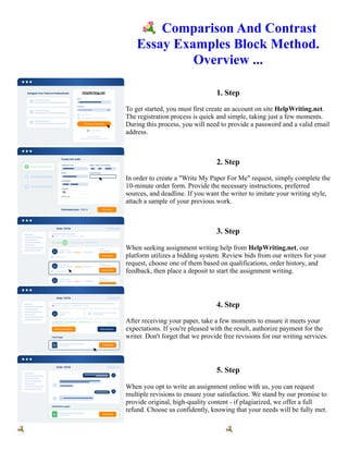 💐Comparison And Contrast
Essay Examples Block Method.
Overview ...
1. Step
To get started, you must first create an account on site HelpWriting.net.
The registration process is quick and simple, taking just a few moments.
During this process, you will need to provide a password and a valid email
address.
2. Step
In order to create a "Write My Paper For Me" request, simply complete the
10-minute order form. Provide the necessary instructions, preferred
sources, and deadline. If you want the writer to imitate your writing style,
attach a sample of your previous work.
3. Step
When seeking assignment writing help from HelpWriting.net, our
platform utilizes a bidding system. Review bids from our writers for your
request, choose one of them based on qualifications, order history, and
feedback, then place a deposit to start the assignment writing.
4. Step
After receiving your paper, take a few moments to ensure it meets your
expectations. If you're pleased with the result, authorize payment for the
writer. Don't forget that we provide free revisions for our writing services.
5. Step
When you opt to write an assignment online with us, you can request
multiple revisions to ensure your satisfaction. We stand by our promise to
provide original, high-quality content - if plagiarized, we offer a full
refund. Choose us confidently, knowing that your needs will be fully met.
💐Comparison And Contrast Essay Examples Block Method. Overview ... 💐Comparison And Contrast Essay
Examples Block Method. Overview ...
 