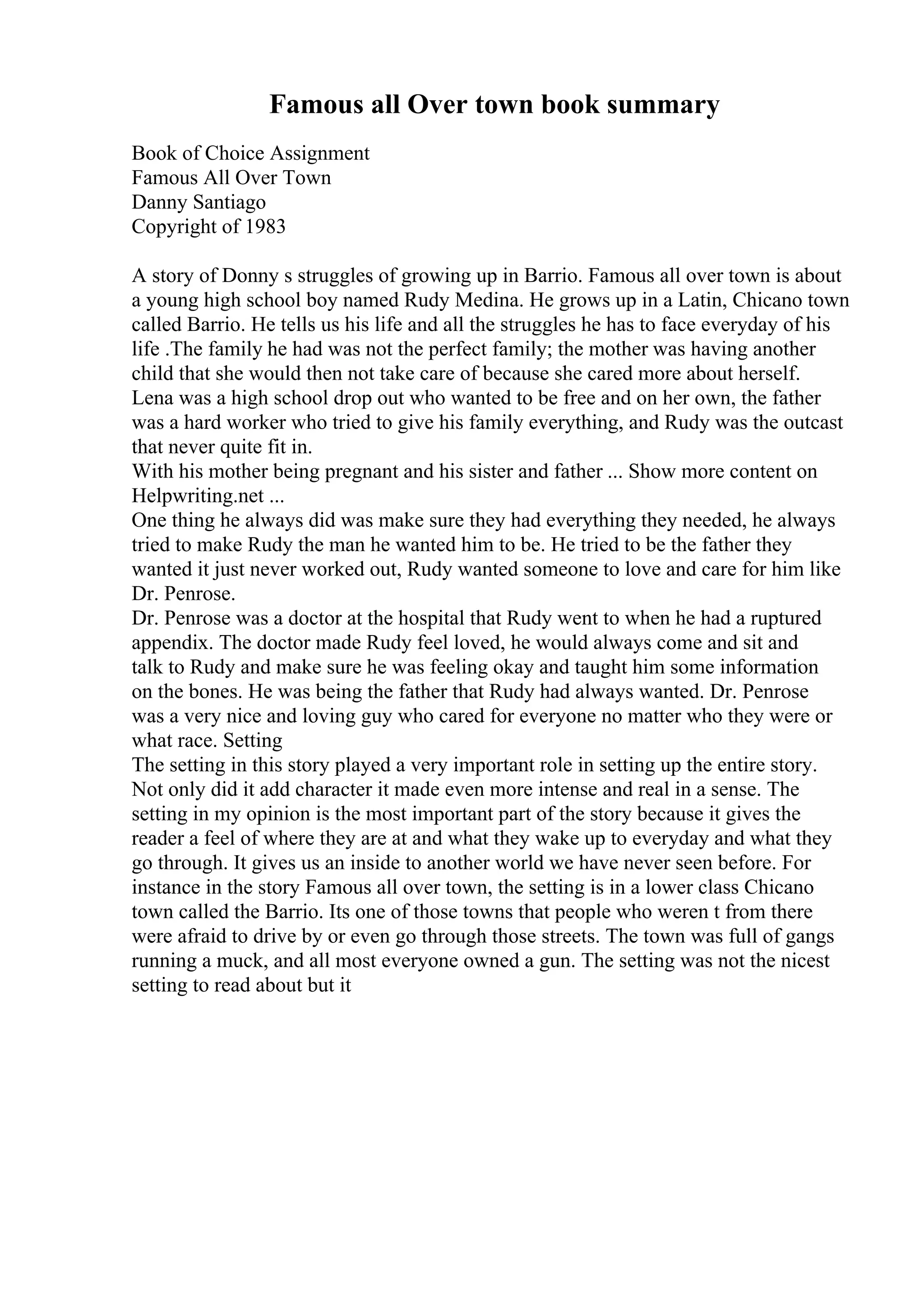 Famous all Over town book summary
Book of Choice Assignment
Famous All Over Town
Danny Santiago
Copyright of 1983
A story of Donny s struggles of growing up in Barrio. Famous all over town is about
a young high school boy named Rudy Medina. He grows up in a Latin, Chicano town
called Barrio. He tells us his life and all the struggles he has to face everyday of his
life .The family he had was not the perfect family; the mother was having another
child that she would then not take care of because she cared more about herself.
Lena was a high school drop out who wanted to be free and on her own, the father
was a hard worker who tried to give his family everything, and Rudy was the outcast
that never quite fit in.
With his mother being pregnant and his sister and father ... Show more content on
Helpwriting.net ...
One thing he always did was make sure they had everything they needed, he always
tried to make Rudy the man he wanted him to be. He tried to be the father they
wanted it just never worked out, Rudy wanted someone to love and care for him like
Dr. Penrose.
Dr. Penrose was a doctor at the hospital that Rudy went to when he had a ruptured
appendix. The doctor made Rudy feel loved, he would always come and sit and
talk to Rudy and make sure he was feeling okay and taught him some information
on the bones. He was being the father that Rudy had always wanted. Dr. Penrose
was a very nice and loving guy who cared for everyone no matter who they were or
what race. Setting
The setting in this story played a very important role in setting up the entire story.
Not only did it add character it made even more intense and real in a sense. The
setting in my opinion is the most important part of the story because it gives the
reader a feel of where they are at and what they wake up to everyday and what they
go through. It gives us an inside to another world we have never seen before. For
instance in the story Famous all over town, the setting is in a lower class Chicano
town called the Barrio. Its one of those towns that people who weren t from there
were afraid to drive by or even go through those streets. The town was full of gangs
running a muck, and all most everyone owned a gun. The setting was not the nicest
setting to read about but it
 