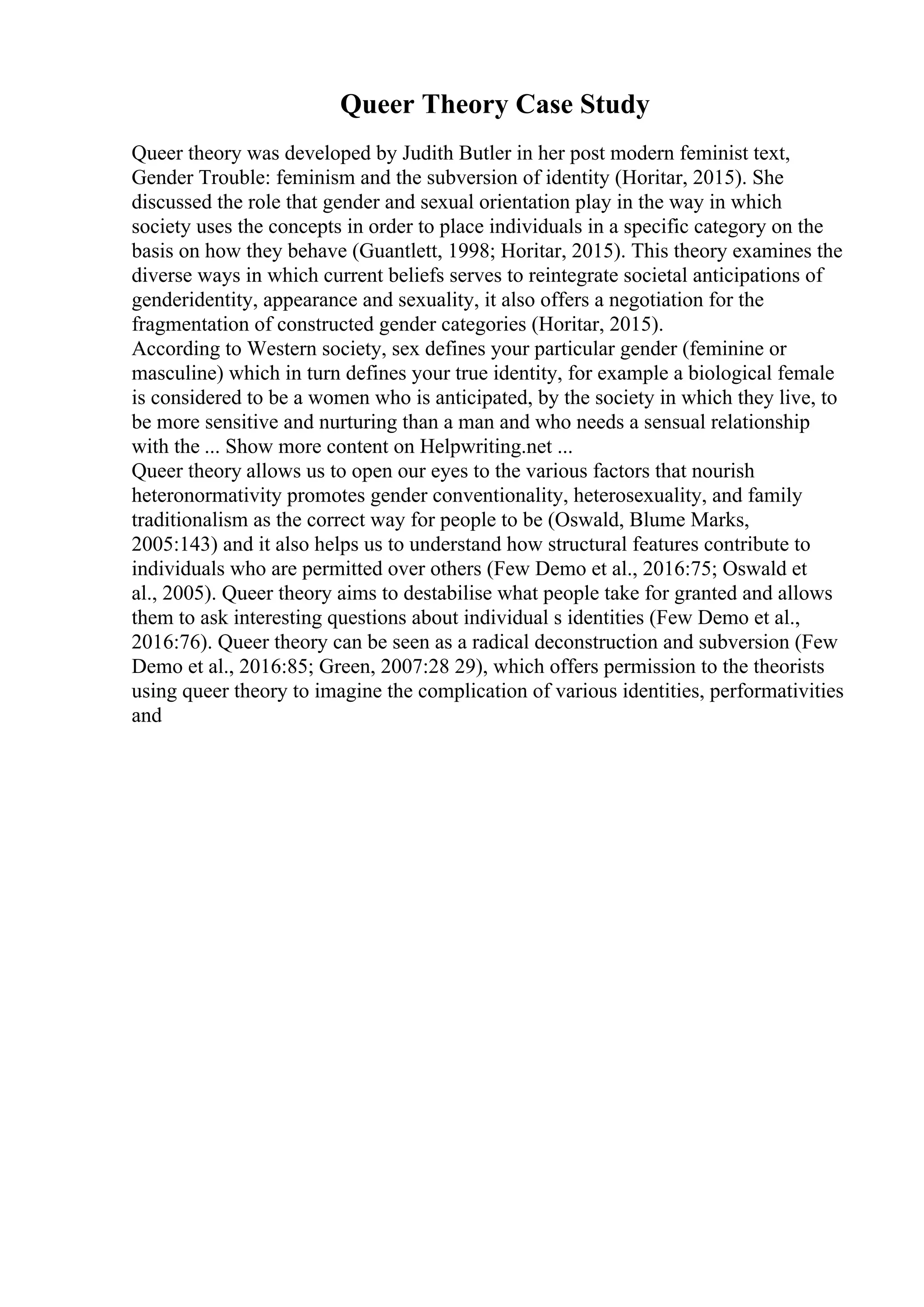 Queer Theory Case Study
Queer theory was developed by Judith Butler in her post modern feminist text,
Gender Trouble: feminism and the subversion of identity (Horitar, 2015). She
discussed the role that gender and sexual orientation play in the way in which
society uses the concepts in order to place individuals in a specific category on the
basis on how they behave (Guantlett, 1998; Horitar, 2015). This theory examines the
diverse ways in which current beliefs serves to reintegrate societal anticipations of
genderidentity, appearance and sexuality, it also offers a negotiation for the
fragmentation of constructed gender categories (Horitar, 2015).
According to Western society, sex defines your particular gender (feminine or
masculine) which in turn defines your true identity, for example a biological female
is considered to be a women who is anticipated, by the society in which they live, to
be more sensitive and nurturing than a man and who needs a sensual relationship
with the ... Show more content on Helpwriting.net ...
Queer theory allows us to open our eyes to the various factors that nourish
heteronormativity promotes gender conventionality, heterosexuality, and family
traditionalism as the correct way for people to be (Oswald, Blume Marks,
2005:143) and it also helps us to understand how structural features contribute to
individuals who are permitted over others (Few Demo et al., 2016:75; Oswald et
al., 2005). Queer theory aims to destabilise what people take for granted and allows
them to ask interesting questions about individual s identities (Few Demo et al.,
2016:76). Queer theory can be seen as a radical deconstruction and subversion (Few
Demo et al., 2016:85; Green, 2007:28 29), which offers permission to the theorists
using queer theory to imagine the complication of various identities, performativities
and
 