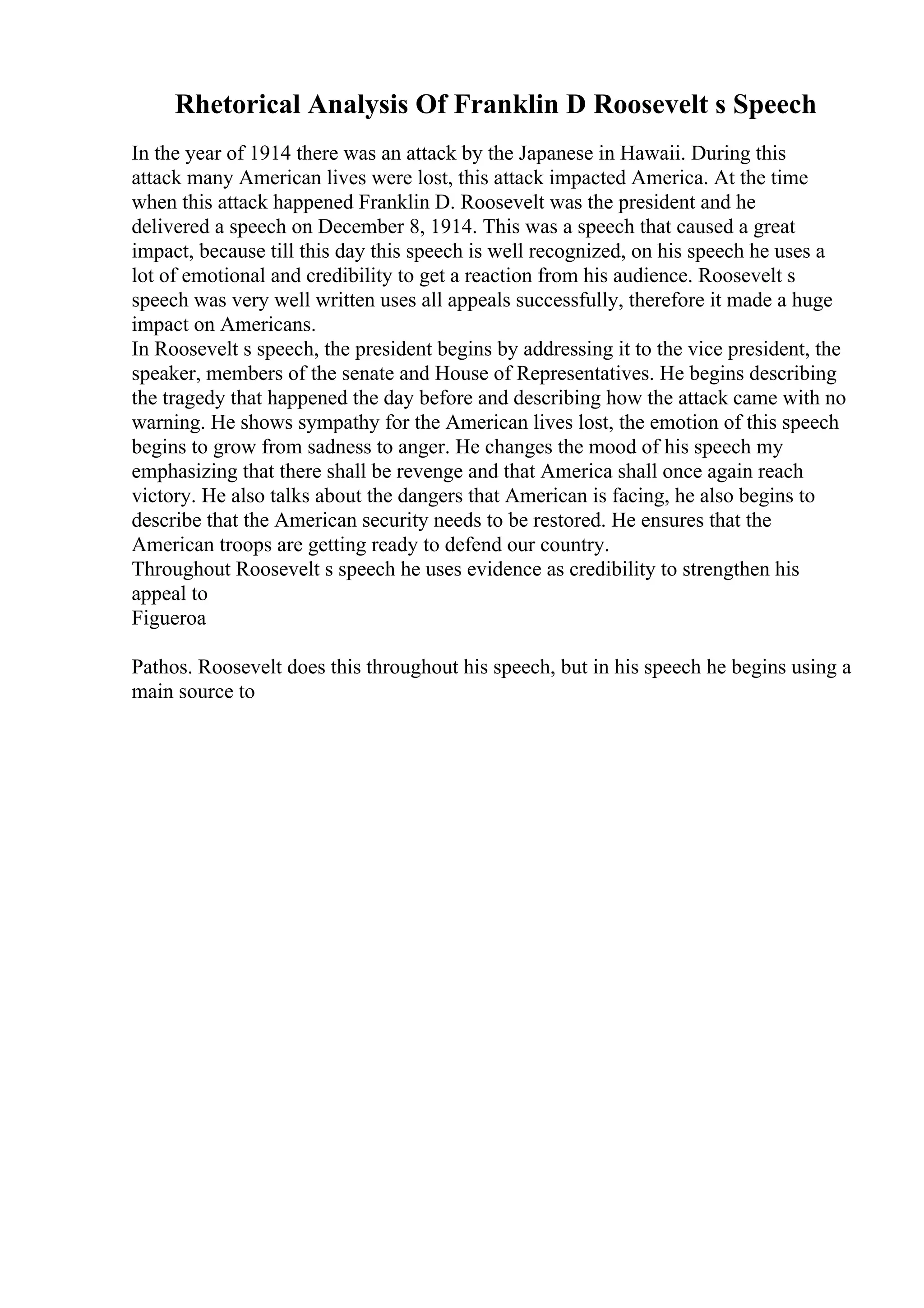 Rhetorical Analysis Of Franklin D Roosevelt s Speech
In the year of 1914 there was an attack by the Japanese in Hawaii. During this
attack many American lives were lost, this attack impacted America. At the time
when this attack happened Franklin D. Roosevelt was the president and he
delivered a speech on December 8, 1914. This was a speech that caused a great
impact, because till this day this speech is well recognized, on his speech he uses a
lot of emotional and credibility to get a reaction from his audience. Roosevelt s
speech was very well written uses all appeals successfully, therefore it made a huge
impact on Americans.
In Roosevelt s speech, the president begins by addressing it to the vice president, the
speaker, members of the senate and House of Representatives. He begins describing
the tragedy that happened the day before and describing how the attack came with no
warning. He shows sympathy for the American lives lost, the emotion of this speech
begins to grow from sadness to anger. He changes the mood of his speech my
emphasizing that there shall be revenge and that America shall once again reach
victory. He also talks about the dangers that American is facing, he also begins to
describe that the American security needs to be restored. He ensures that the
American troops are getting ready to defend our country.
Throughout Roosevelt s speech he uses evidence as credibility to strengthen his
appeal to
Figueroa
Pathos. Roosevelt does this throughout his speech, but in his speech he begins using a
main source to
 