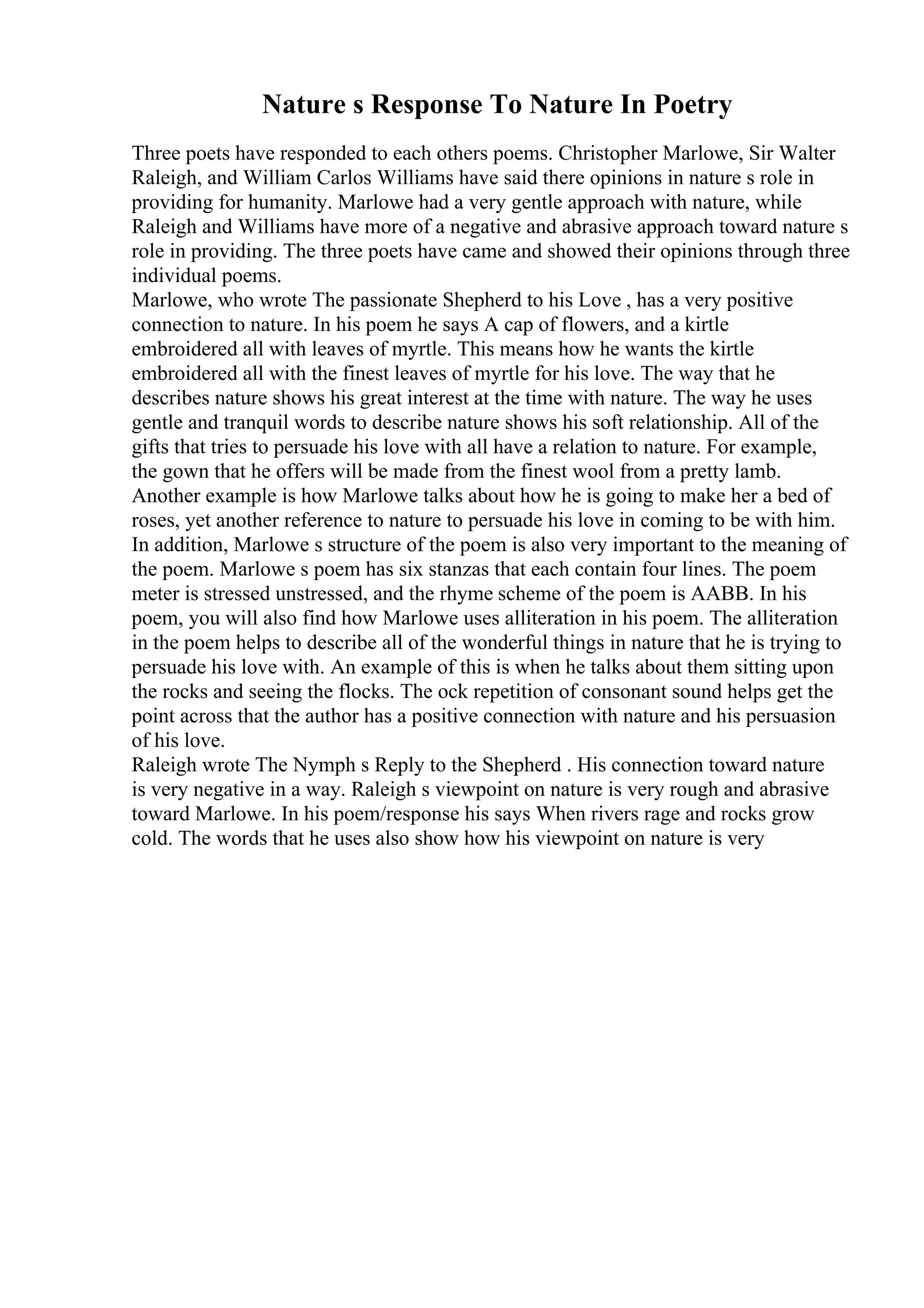 Nature s Response To Nature In Poetry
Three poets have responded to each others poems. Christopher Marlowe, Sir Walter
Raleigh, and William Carlos Williams have said there opinions in nature s role in
providing for humanity. Marlowe had a very gentle approach with nature, while
Raleigh and Williams have more of a negative and abrasive approach toward nature s
role in providing. The three poets have came and showed their opinions through three
individual poems.
Marlowe, who wrote The passionate Shepherd to his Love , has a very positive
connection to nature. In his poem he says A cap of flowers, and a kirtle
embroidered all with leaves of myrtle. This means how he wants the kirtle
embroidered all with the finest leaves of myrtle for his love. The way that he
describes nature shows his great interest at the time with nature. The way he uses
gentle and tranquil words to describe nature shows his soft relationship. All of the
gifts that tries to persuade his love with all have a relation to nature. For example,
the gown that he offers will be made from the finest wool from a pretty lamb.
Another example is how Marlowe talks about how he is going to make her a bed of
roses, yet another reference to nature to persuade his love in coming to be with him.
In addition, Marlowe s structure of the poem is also very important to the meaning of
the poem. Marlowe s poem has six stanzas that each contain four lines. The poem
meter is stressed unstressed, and the rhyme scheme of the poem is AABB. In his
poem, you will also find how Marlowe uses alliteration in his poem. The alliteration
in the poem helps to describe all of the wonderful things in nature that he is trying to
persuade his love with. An example of this is when he talks about them sitting upon
the rocks and seeing the flocks. The ock repetition of consonant sound helps get the
point across that the author has a positive connection with nature and his persuasion
of his love.
Raleigh wrote The Nymph s Reply to the Shepherd . His connection toward nature
is very negative in a way. Raleigh s viewpoint on nature is very rough and abrasive
toward Marlowe. In his poem/response his says When rivers rage and rocks grow
cold. The words that he uses also show how his viewpoint on nature is very
 
