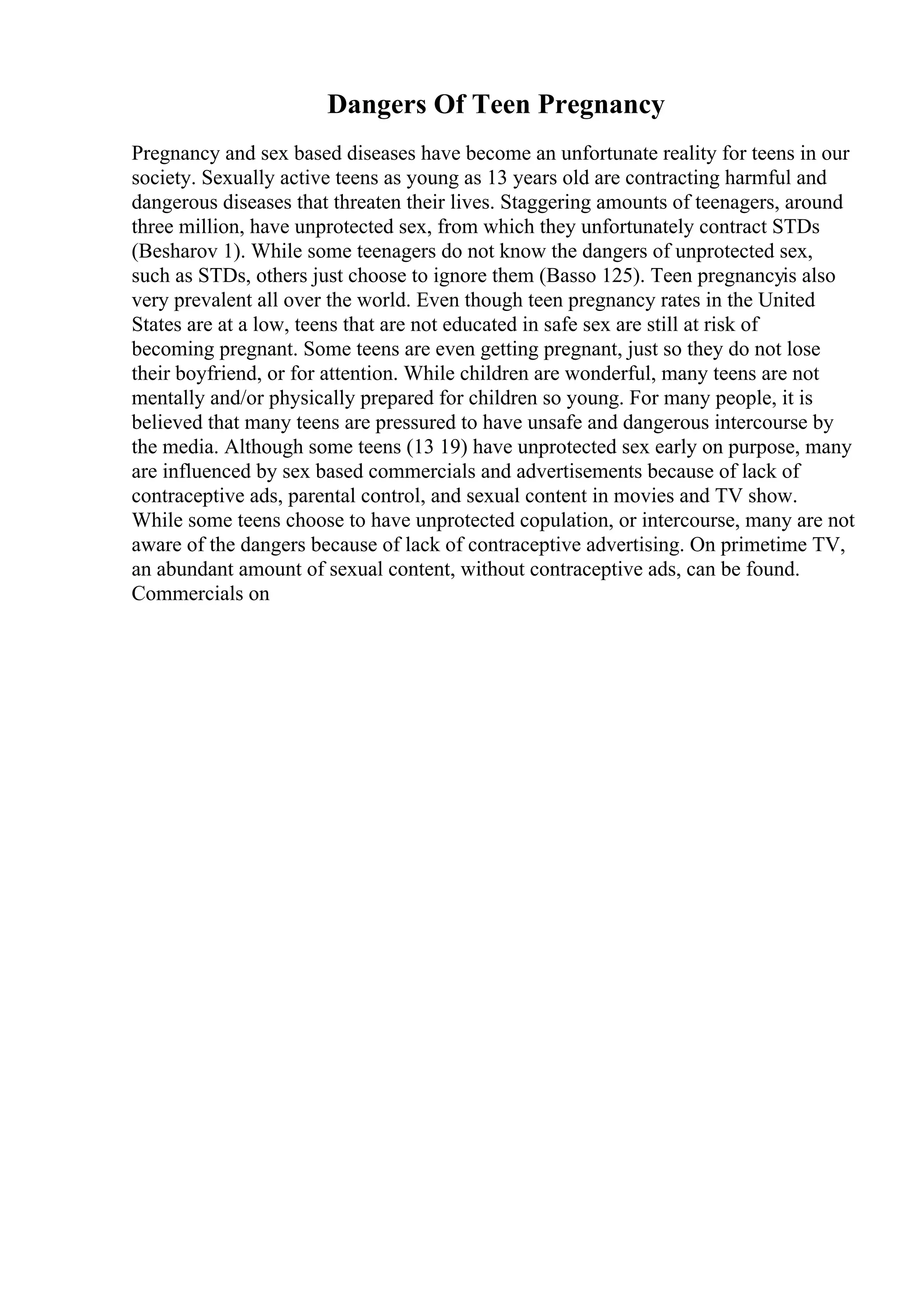 Dangers Of Teen Pregnancy
Pregnancy and sex based diseases have become an unfortunate reality for teens in our
society. Sexually active teens as young as 13 years old are contracting harmful and
dangerous diseases that threaten their lives. Staggering amounts of teenagers, around
three million, have unprotected sex, from which they unfortunately contract STDs
(Besharov 1). While some teenagers do not know the dangers of unprotected sex,
such as STDs, others just choose to ignore them (Basso 125). Teen pregnancyis also
very prevalent all over the world. Even though teen pregnancy rates in the United
States are at a low, teens that are not educated in safe sex are still at risk of
becoming pregnant. Some teens are even getting pregnant, just so they do not lose
their boyfriend, or for attention. While children are wonderful, many teens are not
mentally and/or physically prepared for children so young. For many people, it is
believed that many teens are pressured to have unsafe and dangerous intercourse by
the media. Although some teens (13 19) have unprotected sex early on purpose, many
are influenced by sex based commercials and advertisements because of lack of
contraceptive ads, parental control, and sexual content in movies and TV show.
While some teens choose to have unprotected copulation, or intercourse, many are not
aware of the dangers because of lack of contraceptive advertising. On primetime TV,
an abundant amount of sexual content, without contraceptive ads, can be found.
Commercials on
 