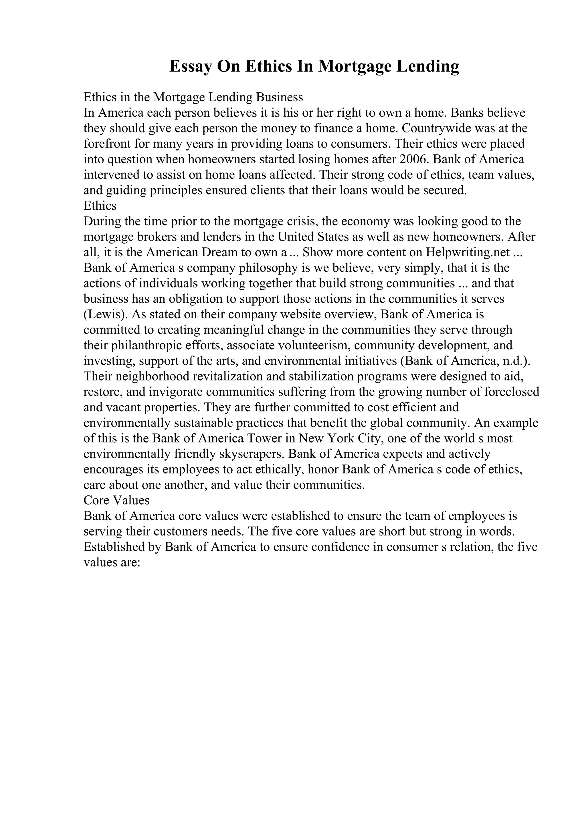 Essay On Ethics In Mortgage Lending
Ethics in the Mortgage Lending Business
In America each person believes it is his or her right to own a home. Banks believe
they should give each person the money to finance a home. Countrywide was at the
forefront for many years in providing loans to consumers. Their ethics were placed
into question when homeowners started losing homes after 2006. Bank of America
intervened to assist on home loans affected. Their strong code of ethics, team values,
and guiding principles ensured clients that their loans would be secured.
Ethics
During the time prior to the mortgage crisis, the economy was looking good to the
mortgage brokers and lenders in the United States as well as new homeowners. After
all, it is the American Dream to own a ... Show more content on Helpwriting.net ...
Bank of America s company philosophy is we believe, very simply, that it is the
actions of individuals working together that build strong communities ... and that
business has an obligation to support those actions in the communities it serves
(Lewis). As stated on their company website overview, Bank of America is
committed to creating meaningful change in the communities they serve through
their philanthropic efforts, associate volunteerism, community development, and
investing, support of the arts, and environmental initiatives (Bank of America, n.d.).
Their neighborhood revitalization and stabilization programs were designed to aid,
restore, and invigorate communities suffering from the growing number of foreclosed
and vacant properties. They are further committed to cost efficient and
environmentally sustainable practices that benefit the global community. An example
of this is the Bank of America Tower in New York City, one of the world s most
environmentally friendly skyscrapers. Bank of America expects and actively
encourages its employees to act ethically, honor Bank of America s code of ethics,
care about one another, and value their communities.
Core Values
Bank of America core values were established to ensure the team of employees is
serving their customers needs. The five core values are short but strong in words.
Established by Bank of America to ensure confidence in consumer s relation, the five
values are:
 