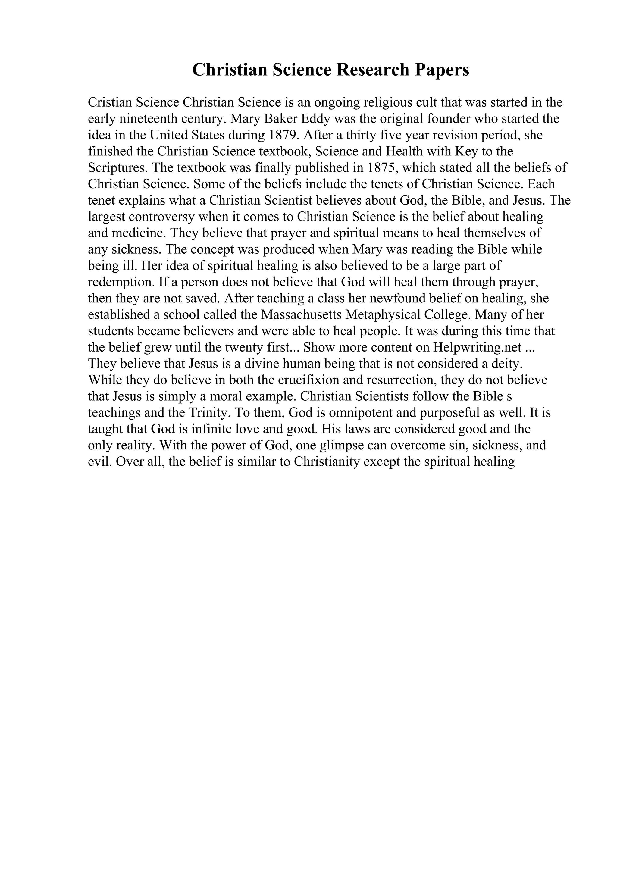 Christian Science Research Papers
Cristian Science Christian Science is an ongoing religious cult that was started in the
early nineteenth century. Mary Baker Eddy was the original founder who started the
idea in the United States during 1879. After a thirty five year revision period, she
finished the Christian Science textbook, Science and Health with Key to the
Scriptures. The textbook was finally published in 1875, which stated all the beliefs of
Christian Science. Some of the beliefs include the tenets of Christian Science. Each
tenet explains what a Christian Scientist believes about God, the Bible, and Jesus. The
largest controversy when it comes to Christian Science is the belief about healing
and medicine. They believe that prayer and spiritual means to heal themselves of
any sickness. The concept was produced when Mary was reading the Bible while
being ill. Her idea of spiritual healing is also believed to be a large part of
redemption. If a person does not believe that God will heal them through prayer,
then they are not saved. After teaching a class her newfound belief on healing, she
established a school called the Massachusetts Metaphysical College. Many of her
students became believers and were able to heal people. It was during this time that
the belief grew until the twenty first... Show more content on Helpwriting.net ...
They believe that Jesus is a divine human being that is not considered a deity.
While they do believe in both the crucifixion and resurrection, they do not believe
that Jesus is simply a moral example. Christian Scientists follow the Bible s
teachings and the Trinity. To them, God is omnipotent and purposeful as well. It is
taught that God is infinite love and good. His laws are considered good and the
only reality. With the power of God, one glimpse can overcome sin, sickness, and
evil. Over all, the belief is similar to Christianity except the spiritual healing
 