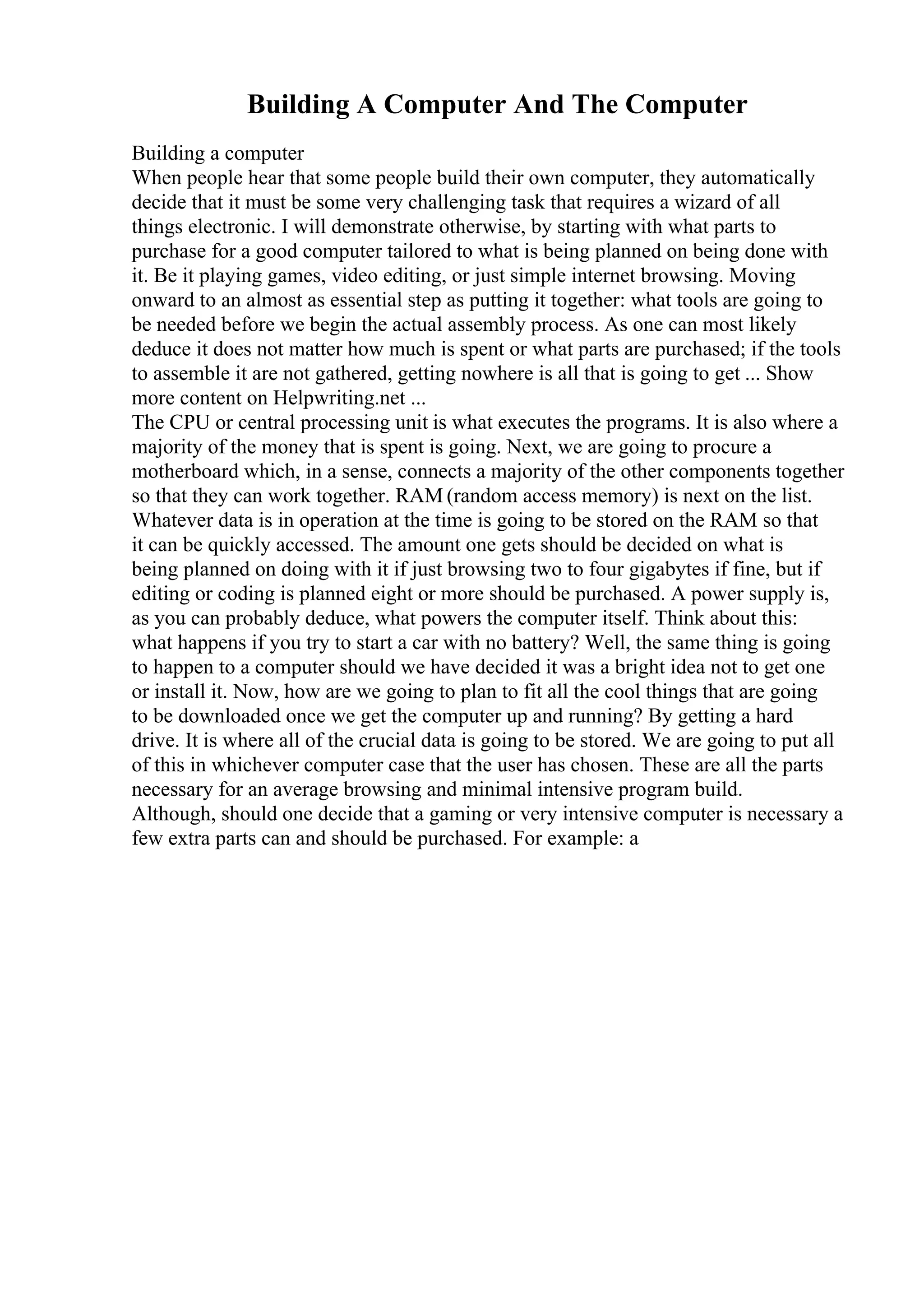 Building A Computer And The Computer
Building a computer
When people hear that some people build their own computer, they automatically
decide that it must be some very challenging task that requires a wizard of all
things electronic. I will demonstrate otherwise, by starting with what parts to
purchase for a good computer tailored to what is being planned on being done with
it. Be it playing games, video editing, or just simple internet browsing. Moving
onward to an almost as essential step as putting it together: what tools are going to
be needed before we begin the actual assembly process. As one can most likely
deduce it does not matter how much is spent or what parts are purchased; if the tools
to assemble it are not gathered, getting nowhere is all that is going to get ... Show
more content on Helpwriting.net ...
The CPU or central processing unit is what executes the programs. It is also where a
majority of the money that is spent is going. Next, we are going to procure a
motherboard which, in a sense, connects a majority of the other components together
so that they can work together. RAM (random access memory) is next on the list.
Whatever data is in operation at the time is going to be stored on the RAM so that
it can be quickly accessed. The amount one gets should be decided on what is
being planned on doing with it if just browsing two to four gigabytes if fine, but if
editing or coding is planned eight or more should be purchased. A power supply is,
as you can probably deduce, what powers the computer itself. Think about this:
what happens if you try to start a car with no battery? Well, the same thing is going
to happen to a computer should we have decided it was a bright idea not to get one
or install it. Now, how are we going to plan to fit all the cool things that are going
to be downloaded once we get the computer up and running? By getting a hard
drive. It is where all of the crucial data is going to be stored. We are going to put all
of this in whichever computer case that the user has chosen. These are all the parts
necessary for an average browsing and minimal intensive program build.
Although, should one decide that a gaming or very intensive computer is necessary a
few extra parts can and should be purchased. For example: a
 