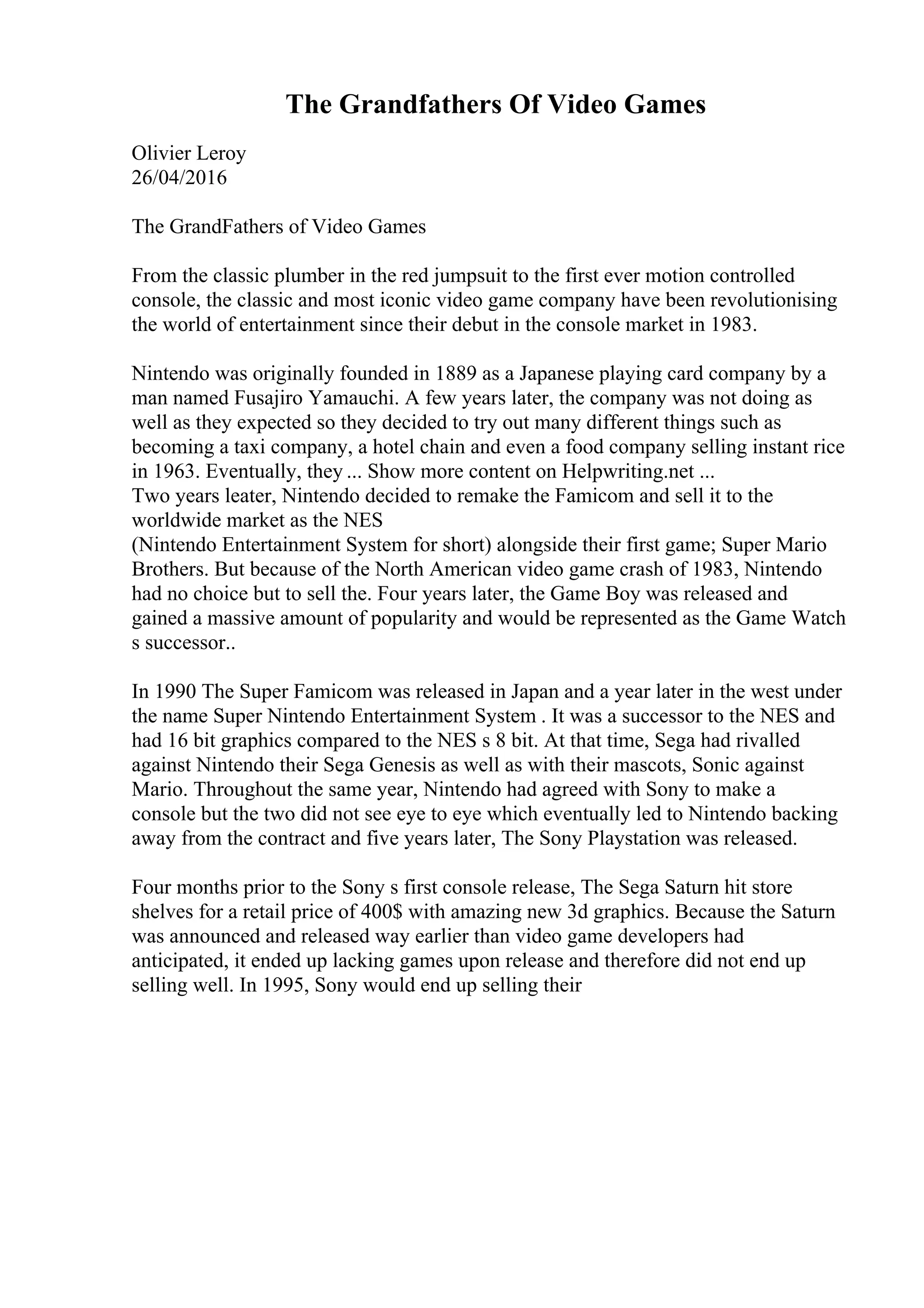 The Grandfathers Of Video Games
Olivier Leroy
26/04/2016
The GrandFathers of Video Games
From the classic plumber in the red jumpsuit to the first ever motion controlled
console, the classic and most iconic video game company have been revolutionising
the world of entertainment since their debut in the console market in 1983.
Nintendo was originally founded in 1889 as a Japanese playing card company by a
man named Fusajiro Yamauchi. A few years later, the company was not doing as
well as they expected so they decided to try out many different things such as
becoming a taxi company, a hotel chain and even a food company selling instant rice
in 1963. Eventually, they ... Show more content on Helpwriting.net ...
Two years leater, Nintendo decided to remake the Famicom and sell it to the
worldwide market as the NES
(Nintendo Entertainment System for short) alongside their first game; Super Mario
Brothers. But because of the North American video game crash of 1983, Nintendo
had no choice but to sell the. Four years later, the Game Boy was released and
gained a massive amount of popularity and would be represented as the Game Watch
s successor..
In 1990 The Super Famicom was released in Japan and a year later in the west under
the name Super Nintendo Entertainment System . It was a successor to the NES and
had 16 bit graphics compared to the NES s 8 bit. At that time, Sega had rivalled
against Nintendo their Sega Genesis as well as with their mascots, Sonic against
Mario. Throughout the same year, Nintendo had agreed with Sony to make a
console but the two did not see eye to eye which eventually led to Nintendo backing
away from the contract and five years later, The Sony Playstation was released.
Four months prior to the Sony s first console release, The Sega Saturn hit store
shelves for a retail price of 400$ with amazing new 3d graphics. Because the Saturn
was announced and released way earlier than video game developers had
anticipated, it ended up lacking games upon release and therefore did not end up
selling well. In 1995, Sony would end up selling their
 