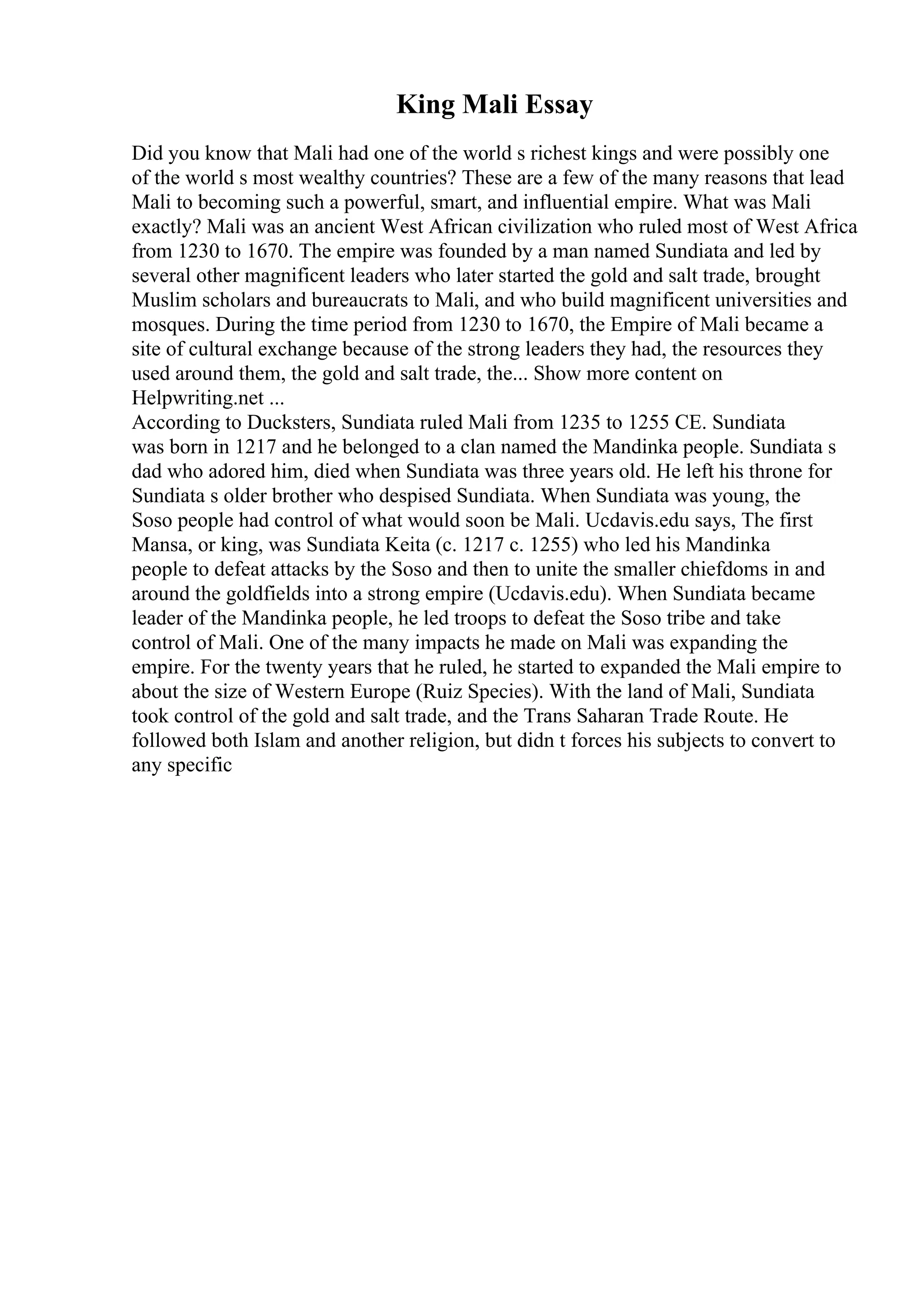 King Mali Essay
Did you know that Mali had one of the world s richest kings and were possibly one
of the world s most wealthy countries? These are a few of the many reasons that lead
Mali to becoming such a powerful, smart, and influential empire. What was Mali
exactly? Mali was an ancient West African civilization who ruled most of West Africa
from 1230 to 1670. The empire was founded by a man named Sundiata and led by
several other magnificent leaders who later started the gold and salt trade, brought
Muslim scholars and bureaucrats to Mali, and who build magnificent universities and
mosques. During the time period from 1230 to 1670, the Empire of Mali became a
site of cultural exchange because of the strong leaders they had, the resources they
used around them, the gold and salt trade, the... Show more content on
Helpwriting.net ...
According to Ducksters, Sundiata ruled Mali from 1235 to 1255 CE. Sundiata
was born in 1217 and he belonged to a clan named the Mandinka people. Sundiata s
dad who adored him, died when Sundiata was three years old. He left his throne for
Sundiata s older brother who despised Sundiata. When Sundiata was young, the
Soso people had control of what would soon be Mali. Ucdavis.edu says, The first
Mansa, or king, was Sundiata Keita (c. 1217 c. 1255) who led his Mandinka
people to defeat attacks by the Soso and then to unite the smaller chiefdoms in and
around the goldfields into a strong empire (Ucdavis.edu). When Sundiata became
leader of the Mandinka people, he led troops to defeat the Soso tribe and take
control of Mali. One of the many impacts he made on Mali was expanding the
empire. For the twenty years that he ruled, he started to expanded the Mali empire to
about the size of Western Europe (Ruiz Species). With the land of Mali, Sundiata
took control of the gold and salt trade, and the Trans Saharan Trade Route. He
followed both Islam and another religion, but didn t forces his subjects to convert to
any specific
 