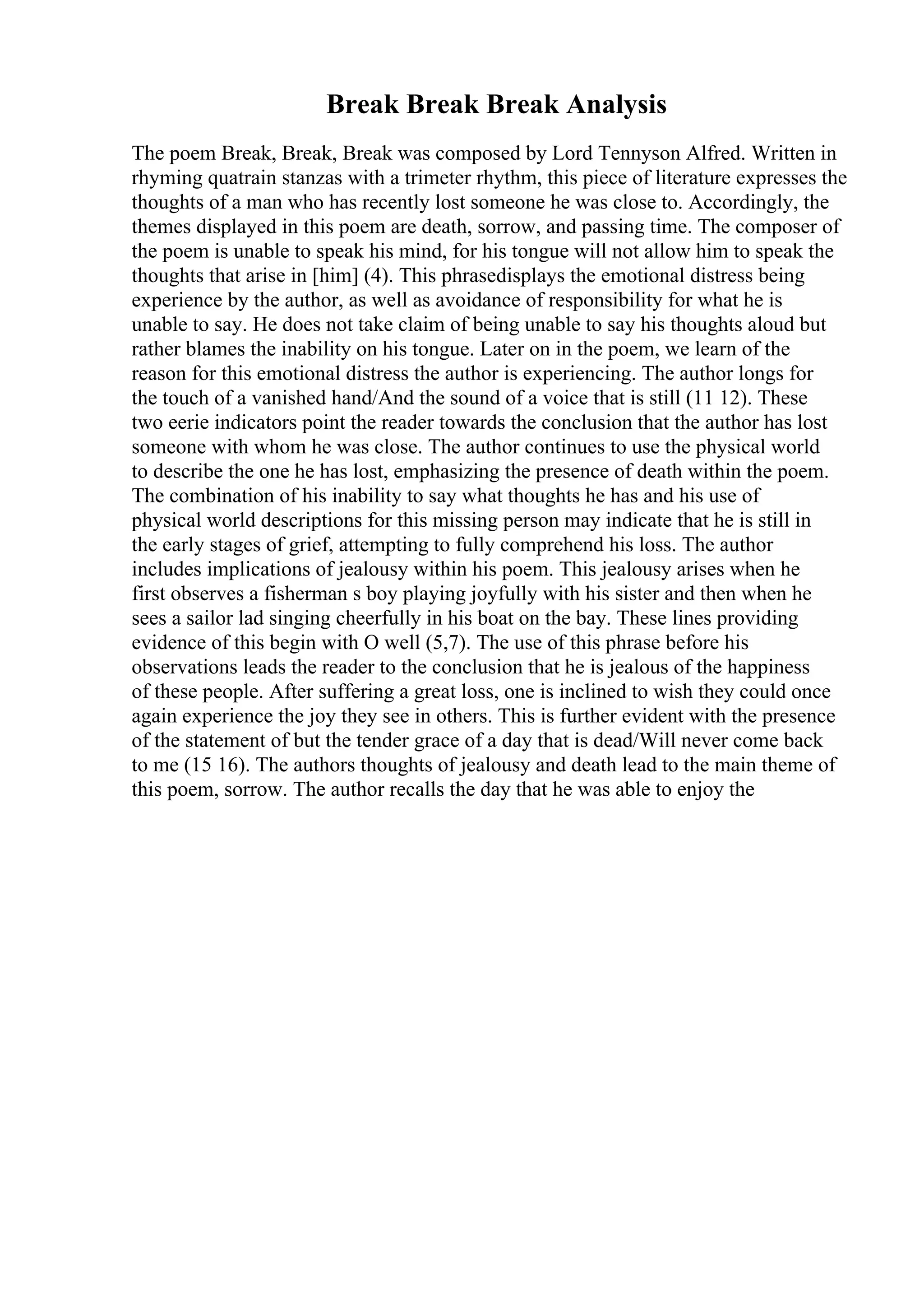 Break Break Break Analysis
The poem Break, Break, Break was composed by Lord Tennyson Alfred. Written in
rhyming quatrain stanzas with a trimeter rhythm, this piece of literature expresses the
thoughts of a man who has recently lost someone he was close to. Accordingly, the
themes displayed in this poem are death, sorrow, and passing time. The composer of
the poem is unable to speak his mind, for his tongue will not allow him to speak the
thoughts that arise in [him] (4). This phrasedisplays the emotional distress being
experience by the author, as well as avoidance of responsibility for what he is
unable to say. He does not take claim of being unable to say his thoughts aloud but
rather blames the inability on his tongue. Later on in the poem, we learn of the
reason for this emotional distress the author is experiencing. The author longs for
the touch of a vanished hand/And the sound of a voice that is still (11 12). These
two eerie indicators point the reader towards the conclusion that the author has lost
someone with whom he was close. The author continues to use the physical world
to describe the one he has lost, emphasizing the presence of death within the poem.
The combination of his inability to say what thoughts he has and his use of
physical world descriptions for this missing person may indicate that he is still in
the early stages of grief, attempting to fully comprehend his loss. The author
includes implications of jealousy within his poem. This jealousy arises when he
first observes a fisherman s boy playing joyfully with his sister and then when he
sees a sailor lad singing cheerfully in his boat on the bay. These lines providing
evidence of this begin with O well (5,7). The use of this phrase before his
observations leads the reader to the conclusion that he is jealous of the happiness
of these people. After suffering a great loss, one is inclined to wish they could once
again experience the joy they see in others. This is further evident with the presence
of the statement of but the tender grace of a day that is dead/Will never come back
to me (15 16). The authors thoughts of jealousy and death lead to the main theme of
this poem, sorrow. The author recalls the day that he was able to enjoy the
 