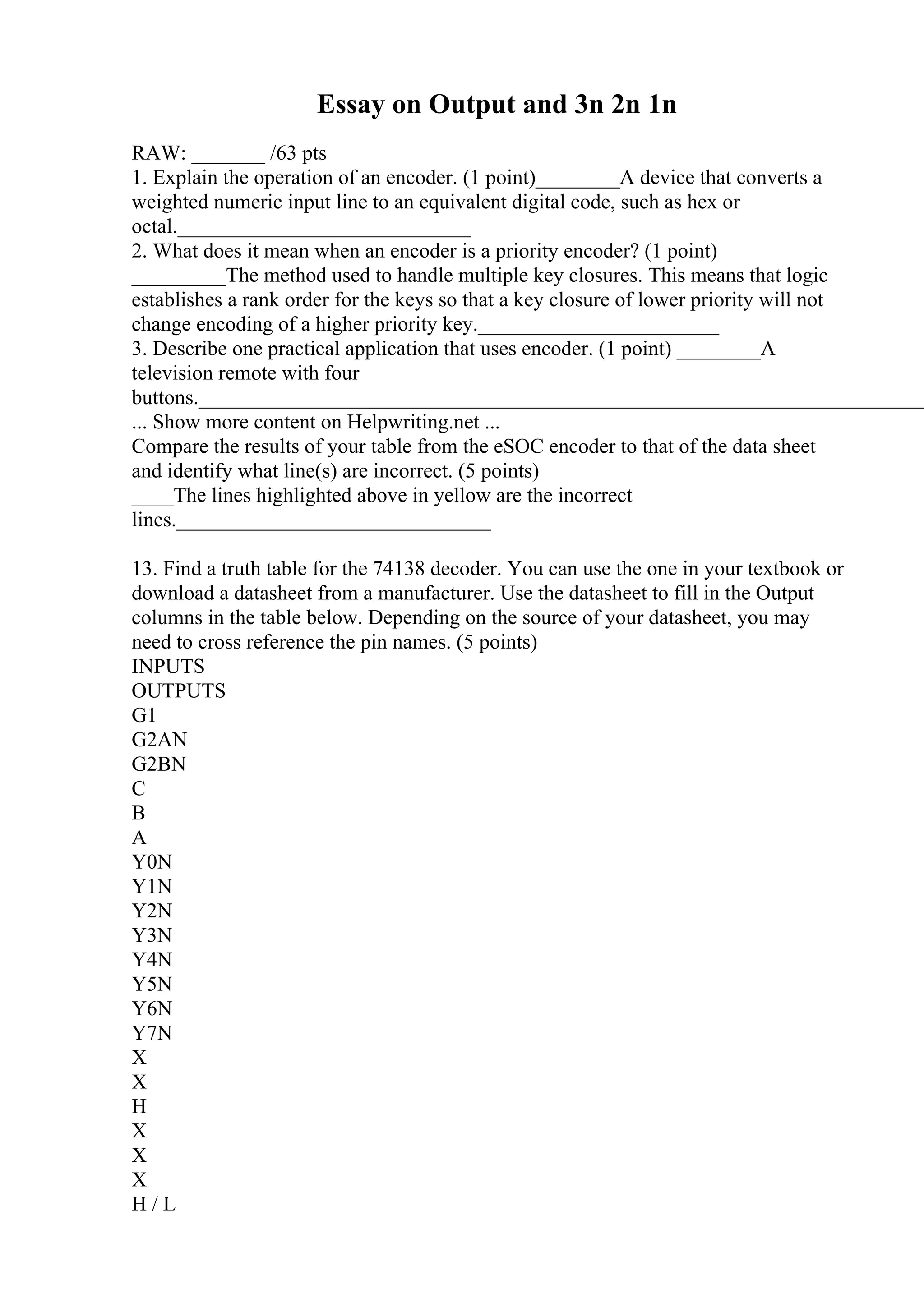 Essay on Output and 3n 2n 1n
RAW: _______ /63 pts
1. Explain the operation of an encoder. (1 point)________A device that converts a
weighted numeric input line to an equivalent digital code, such as hex or
octal.____________________________
2. What does it mean when an encoder is a priority encoder? (1 point)
_________The method used to handle multiple key closures. This means that logic
establishes a rank order for the keys so that a key closure of lower priority will not
change encoding of a higher priority key._______________________
3. Describe one practical application that uses encoder. (1 point) ________A
television remote with four
buttons.______________________________________________________________________
... Show more content on Helpwriting.net ...
Compare the results of your table from the eSOC encoder to that of the data sheet
and identify what line(s) are incorrect. (5 points)
____The lines highlighted above in yellow are the incorrect
lines.______________________________
13. Find a truth table for the 74138 decoder. You can use the one in your textbook or
download a datasheet from a manufacturer. Use the datasheet to fill in the Output
columns in the table below. Depending on the source of your datasheet, you may
need to cross reference the pin names. (5 points)
INPUTS
OUTPUTS
G1
G2AN
G2BN
C
B
A
Y0N
Y1N
Y2N
Y3N
Y4N
Y5N
Y6N
Y7N
X
X
H
X
X
X
H / L
 