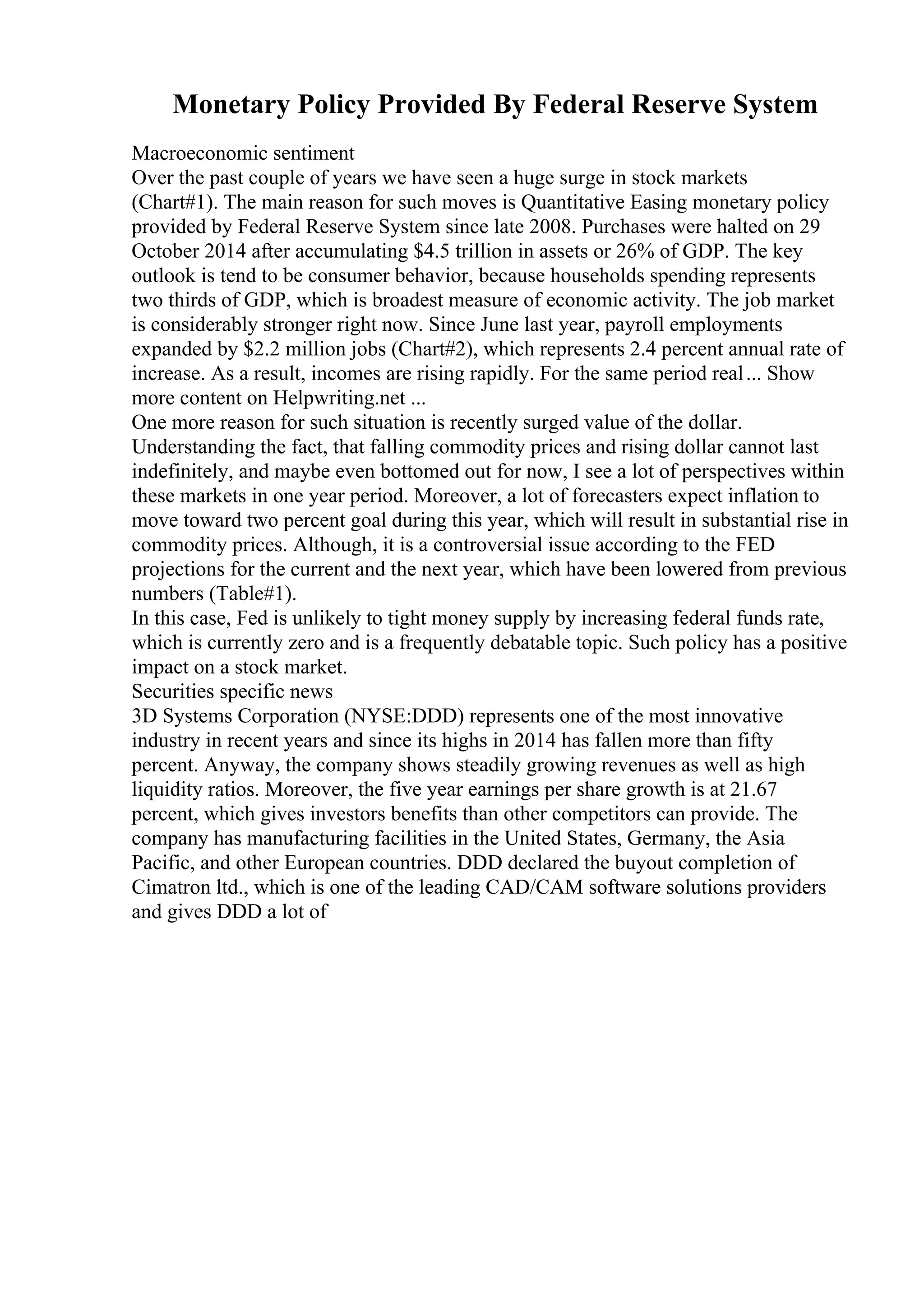 Monetary Policy Provided By Federal Reserve System
Macroeconomic sentiment
Over the past couple of years we have seen a huge surge in stock markets
(Chart#1). The main reason for such moves is Quantitative Easing monetary policy
provided by Federal Reserve System since late 2008. Purchases were halted on 29
October 2014 after accumulating $4.5 trillion in assets or 26% of GDP. The key
outlook is tend to be consumer behavior, because households spending represents
two thirds of GDP, which is broadest measure of economic activity. The job market
is considerably stronger right now. Since June last year, payroll employments
expanded by $2.2 million jobs (Chart#2), which represents 2.4 percent annual rate of
increase. As a result, incomes are rising rapidly. For the same period real... Show
more content on Helpwriting.net ...
One more reason for such situation is recently surged value of the dollar.
Understanding the fact, that falling commodity prices and rising dollar cannot last
indefinitely, and maybe even bottomed out for now, I see a lot of perspectives within
these markets in one year period. Moreover, a lot of forecasters expect inflation to
move toward two percent goal during this year, which will result in substantial rise in
commodity prices. Although, it is a controversial issue according to the FED
projections for the current and the next year, which have been lowered from previous
numbers (Table#1).
In this case, Fed is unlikely to tight money supply by increasing federal funds rate,
which is currently zero and is a frequently debatable topic. Such policy has a positive
impact on a stock market.
Securities specific news
3D Systems Corporation (NYSE:DDD) represents one of the most innovative
industry in recent years and since its highs in 2014 has fallen more than fifty
percent. Anyway, the company shows steadily growing revenues as well as high
liquidity ratios. Moreover, the five year earnings per share growth is at 21.67
percent, which gives investors benefits than other competitors can provide. The
company has manufacturing facilities in the United States, Germany, the Asia
Pacific, and other European countries. DDD declared the buyout completion of
Cimatron ltd., which is one of the leading CAD/CAM software solutions providers
and gives DDD a lot of
 