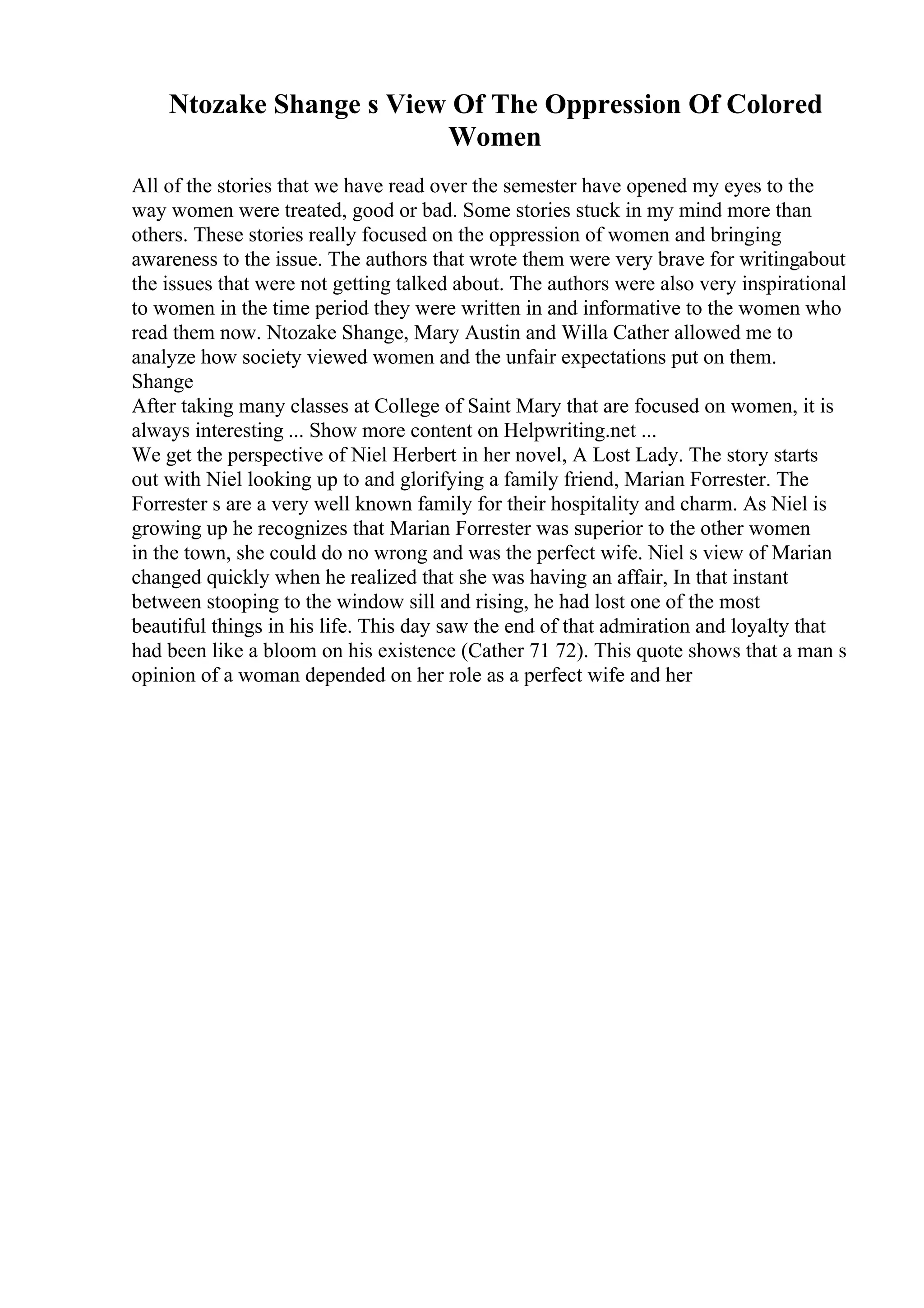 Ntozake Shange s View Of The Oppression Of Colored
Women
All of the stories that we have read over the semester have opened my eyes to the
way women were treated, good or bad. Some stories stuck in my mind more than
others. These stories really focused on the oppression of women and bringing
awareness to the issue. The authors that wrote them were very brave for writingabout
the issues that were not getting talked about. The authors were also very inspirational
to women in the time period they were written in and informative to the women who
read them now. Ntozake Shange, Mary Austin and Willa Cather allowed me to
analyze how society viewed women and the unfair expectations put on them.
Shange
After taking many classes at College of Saint Mary that are focused on women, it is
always interesting ... Show more content on Helpwriting.net ...
We get the perspective of Niel Herbert in her novel, A Lost Lady. The story starts
out with Niel looking up to and glorifying a family friend, Marian Forrester. The
Forrester s are a very well known family for their hospitality and charm. As Niel is
growing up he recognizes that Marian Forrester was superior to the other women
in the town, she could do no wrong and was the perfect wife. Niel s view of Marian
changed quickly when he realized that she was having an affair, In that instant
between stooping to the window sill and rising, he had lost one of the most
beautiful things in his life. This day saw the end of that admiration and loyalty that
had been like a bloom on his existence (Cather 71 72). This quote shows that a man s
opinion of a woman depended on her role as a perfect wife and her
 