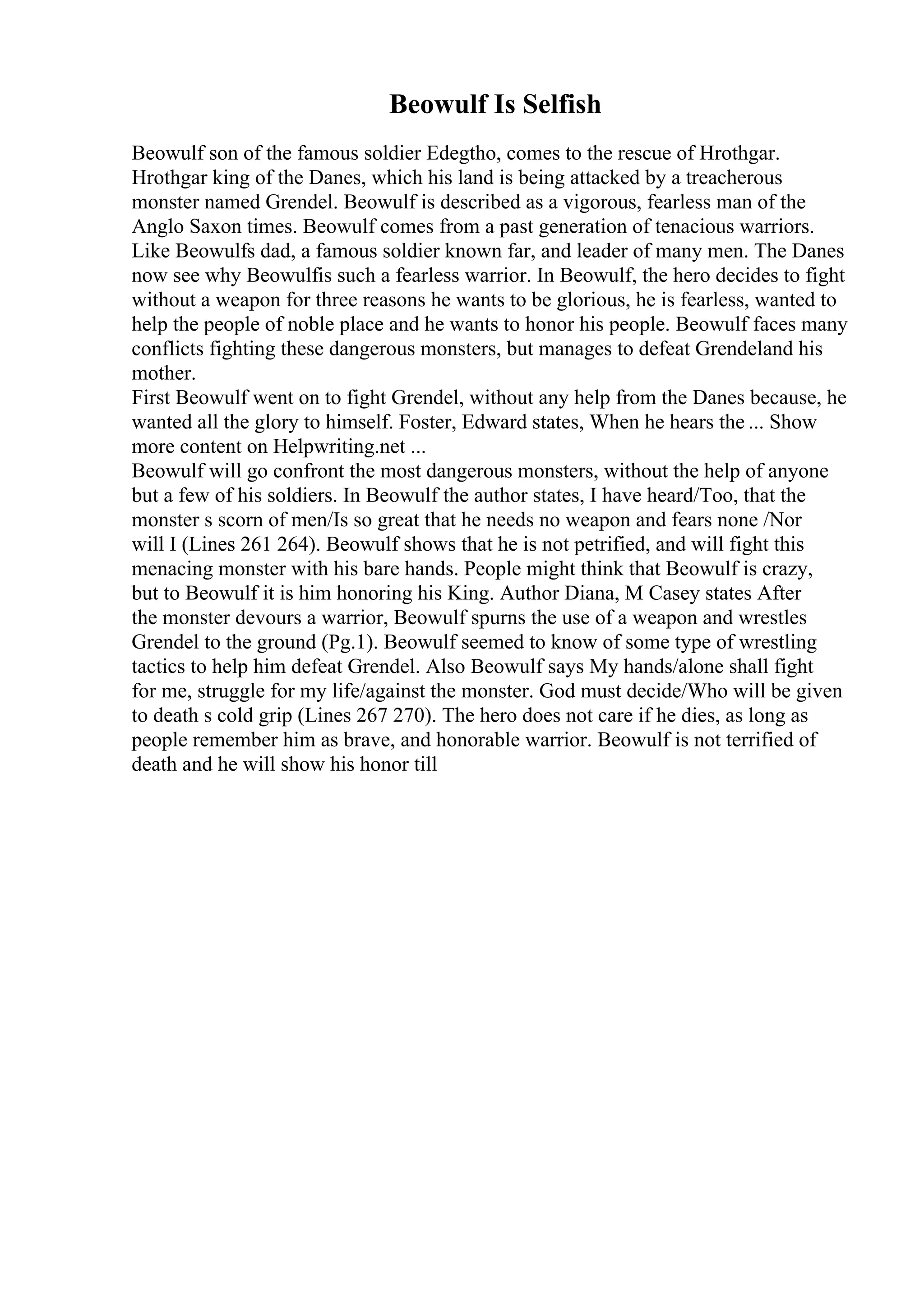 Beowulf Is Selfish
Beowulf son of the famous soldier Edegtho, comes to the rescue of Hrothgar.
Hrothgar king of the Danes, which his land is being attacked by a treacherous
monster named Grendel. Beowulf is described as a vigorous, fearless man of the
Anglo Saxon times. Beowulf comes from a past generation of tenacious warriors.
Like Beowulfs dad, a famous soldier known far, and leader of many men. The Danes
now see why Beowulfis such a fearless warrior. In Beowulf, the hero decides to fight
without a weapon for three reasons he wants to be glorious, he is fearless, wanted to
help the people of noble place and he wants to honor his people. Beowulf faces many
conflicts fighting these dangerous monsters, but manages to defeat Grendeland his
mother.
First Beowulf went on to fight Grendel, without any help from the Danes because, he
wanted all the glory to himself. Foster, Edward states, When he hears the ... Show
more content on Helpwriting.net ...
Beowulf will go confront the most dangerous monsters, without the help of anyone
but a few of his soldiers. In Beowulf the author states, I have heard/Too, that the
monster s scorn of men/Is so great that he needs no weapon and fears none /Nor
will I (Lines 261 264). Beowulf shows that he is not petrified, and will fight this
menacing monster with his bare hands. People might think that Beowulf is crazy,
but to Beowulf it is him honoring his King. Author Diana, M Casey states After
the monster devours a warrior, Beowulf spurns the use of a weapon and wrestles
Grendel to the ground (Pg.1). Beowulf seemed to know of some type of wrestling
tactics to help him defeat Grendel. Also Beowulf says My hands/alone shall fight
for me, struggle for my life/against the monster. God must decide/Who will be given
to death s cold grip (Lines 267 270). The hero does not care if he dies, as long as
people remember him as brave, and honorable warrior. Beowulf is not terrified of
death and he will show his honor till
 