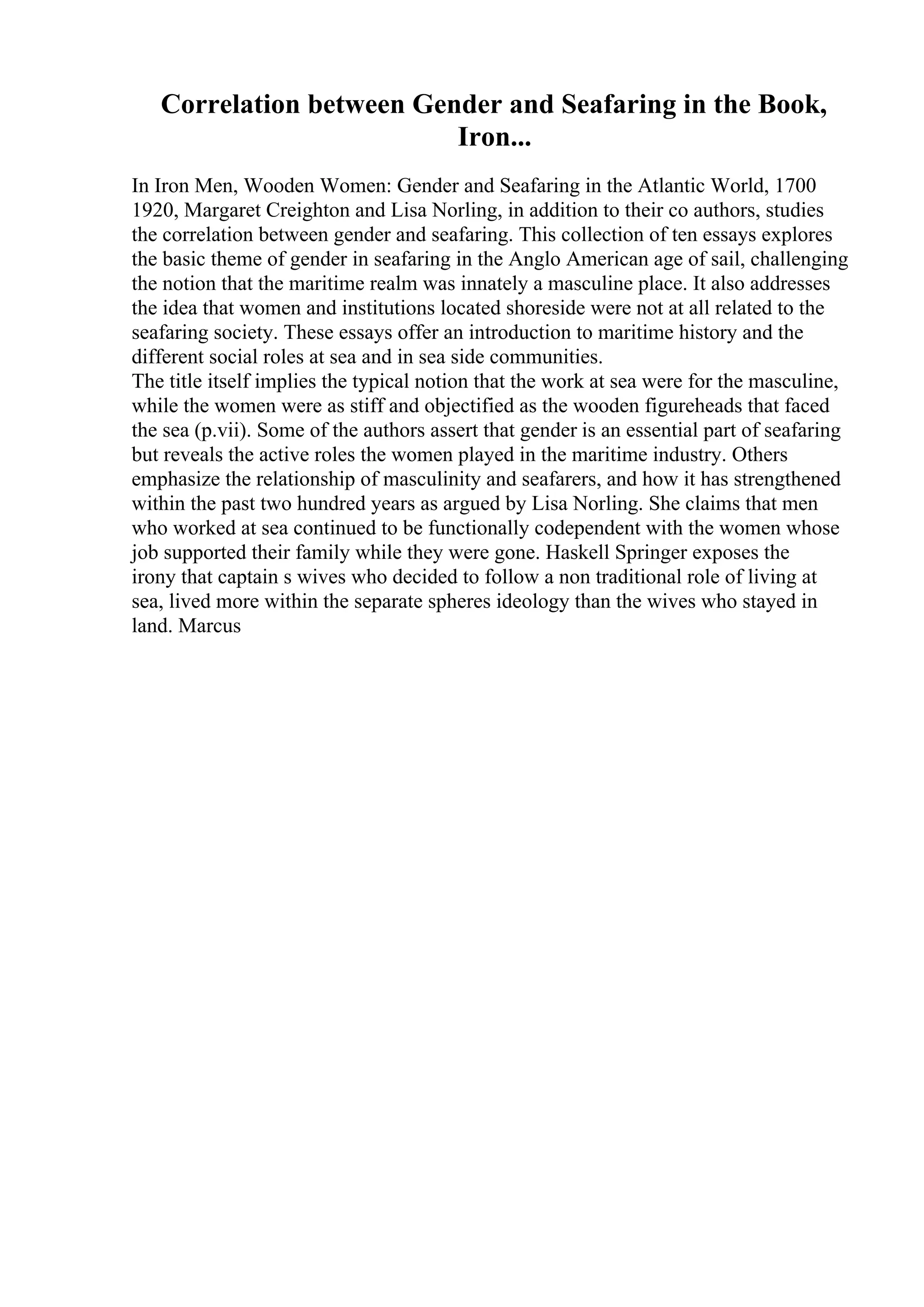 Correlation between Gender and Seafaring in the Book,
Iron...
In Iron Men, Wooden Women: Gender and Seafaring in the Atlantic World, 1700
1920, Margaret Creighton and Lisa Norling, in addition to their co authors, studies
the correlation between gender and seafaring. This collection of ten essays explores
the basic theme of gender in seafaring in the Anglo American age of sail, challenging
the notion that the maritime realm was innately a masculine place. It also addresses
the idea that women and institutions located shoreside were not at all related to the
seafaring society. These essays offer an introduction to maritime history and the
different social roles at sea and in sea side communities.
The title itself implies the typical notion that the work at sea were for the masculine,
while the women were as stiff and objectified as the wooden figureheads that faced
the sea (p.vii). Some of the authors assert that gender is an essential part of seafaring
but reveals the active roles the women played in the maritime industry. Others
emphasize the relationship of masculinity and seafarers, and how it has strengthened
within the past two hundred years as argued by Lisa Norling. She claims that men
who worked at sea continued to be functionally codependent with the women whose
job supported their family while they were gone. Haskell Springer exposes the
irony that captain s wives who decided to follow a non traditional role of living at
sea, lived more within the separate spheres ideology than the wives who stayed in
land. Marcus
 