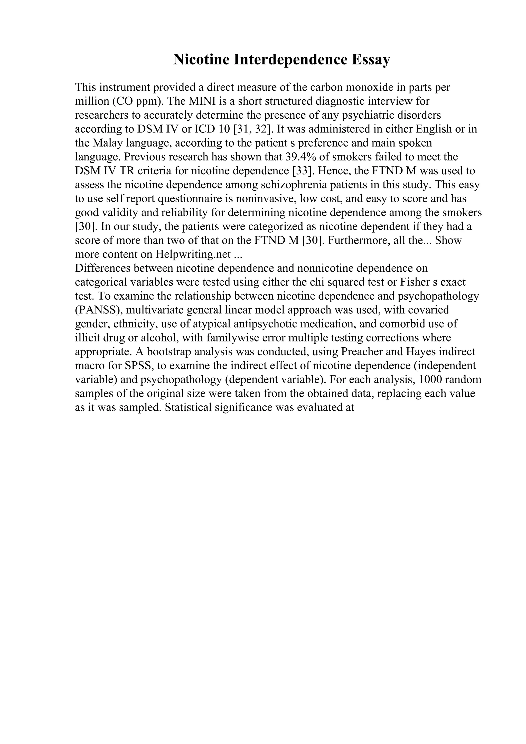 Nicotine Interdependence Essay
This instrument provided a direct measure of the carbon monoxide in parts per
million (CO ppm). The MINI is a short structured diagnostic interview for
researchers to accurately determine the presence of any psychiatric disorders
according to DSM IV or ICD 10 [31, 32]. It was administered in either English or in
the Malay language, according to the patient s preference and main spoken
language. Previous research has shown that 39.4% of smokers failed to meet the
DSM IV TR criteria for nicotine dependence [33]. Hence, the FTND M was used to
assess the nicotine dependence among schizophrenia patients in this study. This easy
to use self report questionnaire is noninvasive, low cost, and easy to score and has
good validity and reliability for determining nicotine dependence among the smokers
[30]. In our study, the patients were categorized as nicotine dependent if they had a
score of more than two of that on the FTND M [30]. Furthermore, all the... Show
more content on Helpwriting.net ...
Differences between nicotine dependence and nonnicotine dependence on
categorical variables were tested using either the chi squared test or Fisher s exact
test. To examine the relationship between nicotine dependence and psychopathology
(PANSS), multivariate general linear model approach was used, with covaried
gender, ethnicity, use of atypical antipsychotic medication, and comorbid use of
illicit drug or alcohol, with familywise error multiple testing corrections where
appropriate. A bootstrap analysis was conducted, using Preacher and Hayes indirect
macro for SPSS, to examine the indirect effect of nicotine dependence (independent
variable) and psychopathology (dependent variable). For each analysis, 1000 random
samples of the original size were taken from the obtained data, replacing each value
as it was sampled. Statistical significance was evaluated at
 