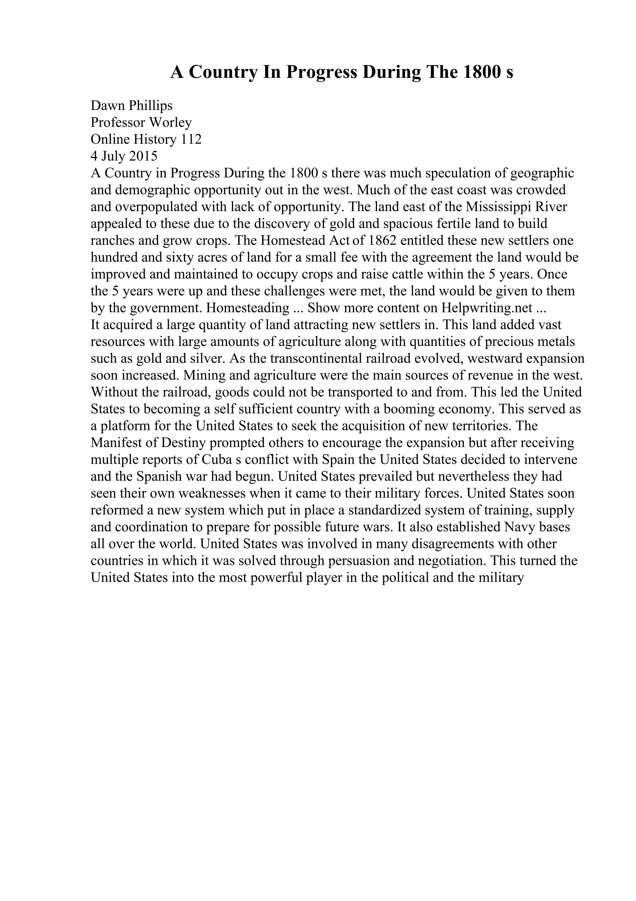 A Country In Progress During The 1800 s
Dawn Phillips
Professor Worley
Online History 112
4 July 2015
A Country in Progress During the 1800 s there was much speculation of geographic
and demographic opportunity out in the west. Much of the east coast was crowded
and overpopulated with lack of opportunity. The land east of the Mississippi River
appealed to these due to the discovery of gold and spacious fertile land to build
ranches and grow crops. The Homestead Act of 1862 entitled these new settlers one
hundred and sixty acres of land for a small fee with the agreement the land would be
improved and maintained to occupy crops and raise cattle within the 5 years. Once
the 5 years were up and these challenges were met, the land would be given to them
by the government. Homesteading ... Show more content on Helpwriting.net ...
It acquired a large quantity of land attracting new settlers in. This land added vast
resources with large amounts of agriculture along with quantities of precious metals
such as gold and silver. As the transcontinental railroad evolved, westward expansion
soon increased. Mining and agriculture were the main sources of revenue in the west.
Without the railroad, goods could not be transported to and from. This led the United
States to becoming a self sufficient country with a booming economy. This served as
a platform for the United States to seek the acquisition of new territories. The
Manifest of Destiny prompted others to encourage the expansion but after receiving
multiple reports of Cuba s conflict with Spain the United States decided to intervene
and the Spanish war had begun. United States prevailed but nevertheless they had
seen their own weaknesses when it came to their military forces. United States soon
reformed a new system which put in place a standardized system of training, supply
and coordination to prepare for possible future wars. It also established Navy bases
all over the world. United States was involved in many disagreements with other
countries in which it was solved through persuasion and negotiation. This turned the
United States into the most powerful player in the political and the military
 