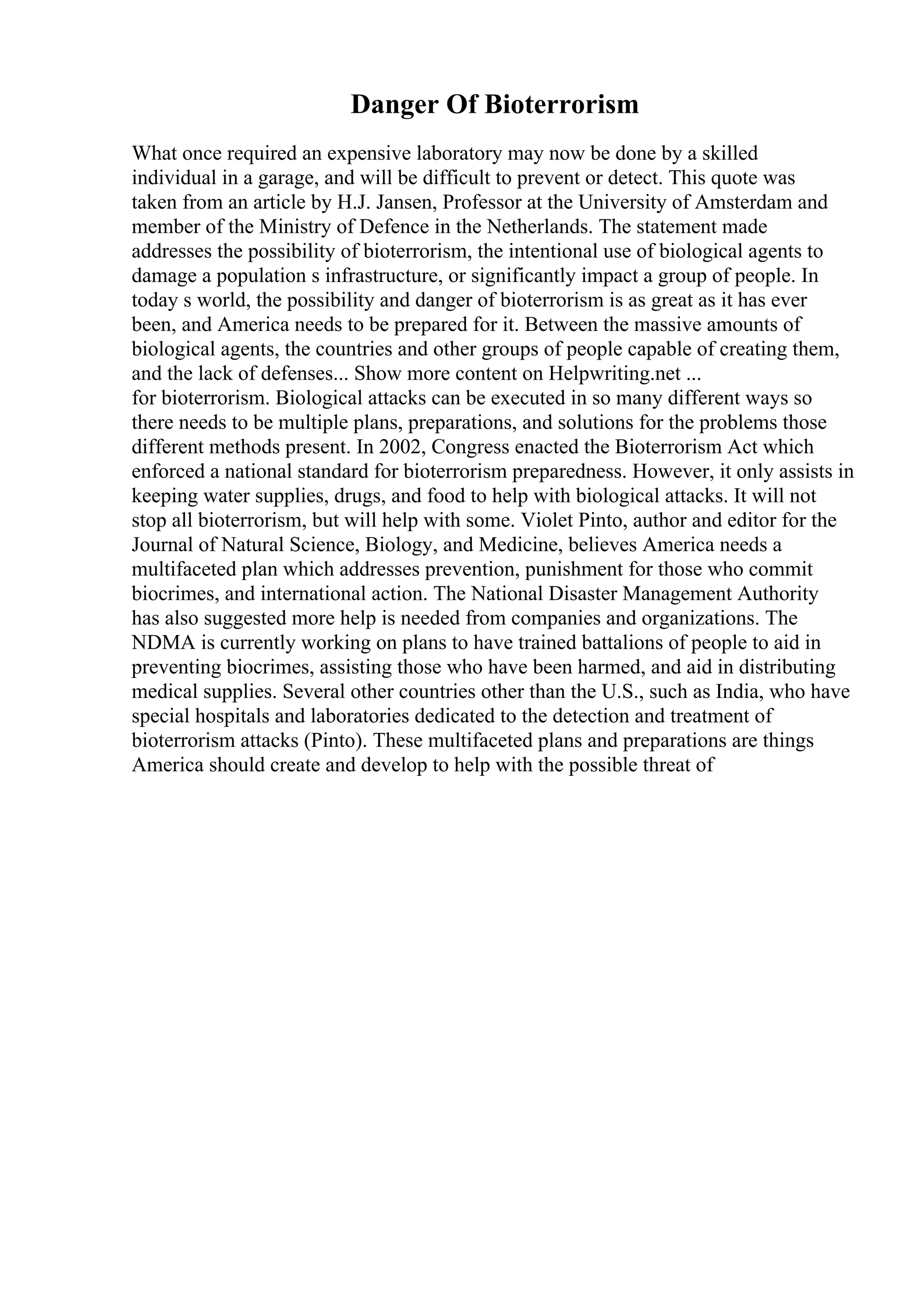 Danger Of Bioterrorism
What once required an expensive laboratory may now be done by a skilled
individual in a garage, and will be difficult to prevent or detect. This quote was
taken from an article by H.J. Jansen, Professor at the University of Amsterdam and
member of the Ministry of Defence in the Netherlands. The statement made
addresses the possibility of bioterrorism, the intentional use of biological agents to
damage a population s infrastructure, or significantly impact a group of people. In
today s world, the possibility and danger of bioterrorism is as great as it has ever
been, and America needs to be prepared for it. Between the massive amounts of
biological agents, the countries and other groups of people capable of creating them,
and the lack of defenses... Show more content on Helpwriting.net ...
for bioterrorism. Biological attacks can be executed in so many different ways so
there needs to be multiple plans, preparations, and solutions for the problems those
different methods present. In 2002, Congress enacted the Bioterrorism Act which
enforced a national standard for bioterrorism preparedness. However, it only assists in
keeping water supplies, drugs, and food to help with biological attacks. It will not
stop all bioterrorism, but will help with some. Violet Pinto, author and editor for the
Journal of Natural Science, Biology, and Medicine, believes America needs a
multifaceted plan which addresses prevention, punishment for those who commit
biocrimes, and international action. The National Disaster Management Authority
has also suggested more help is needed from companies and organizations. The
NDMA is currently working on plans to have trained battalions of people to aid in
preventing biocrimes, assisting those who have been harmed, and aid in distributing
medical supplies. Several other countries other than the U.S., such as India, who have
special hospitals and laboratories dedicated to the detection and treatment of
bioterrorism attacks (Pinto). These multifaceted plans and preparations are things
America should create and develop to help with the possible threat of
 