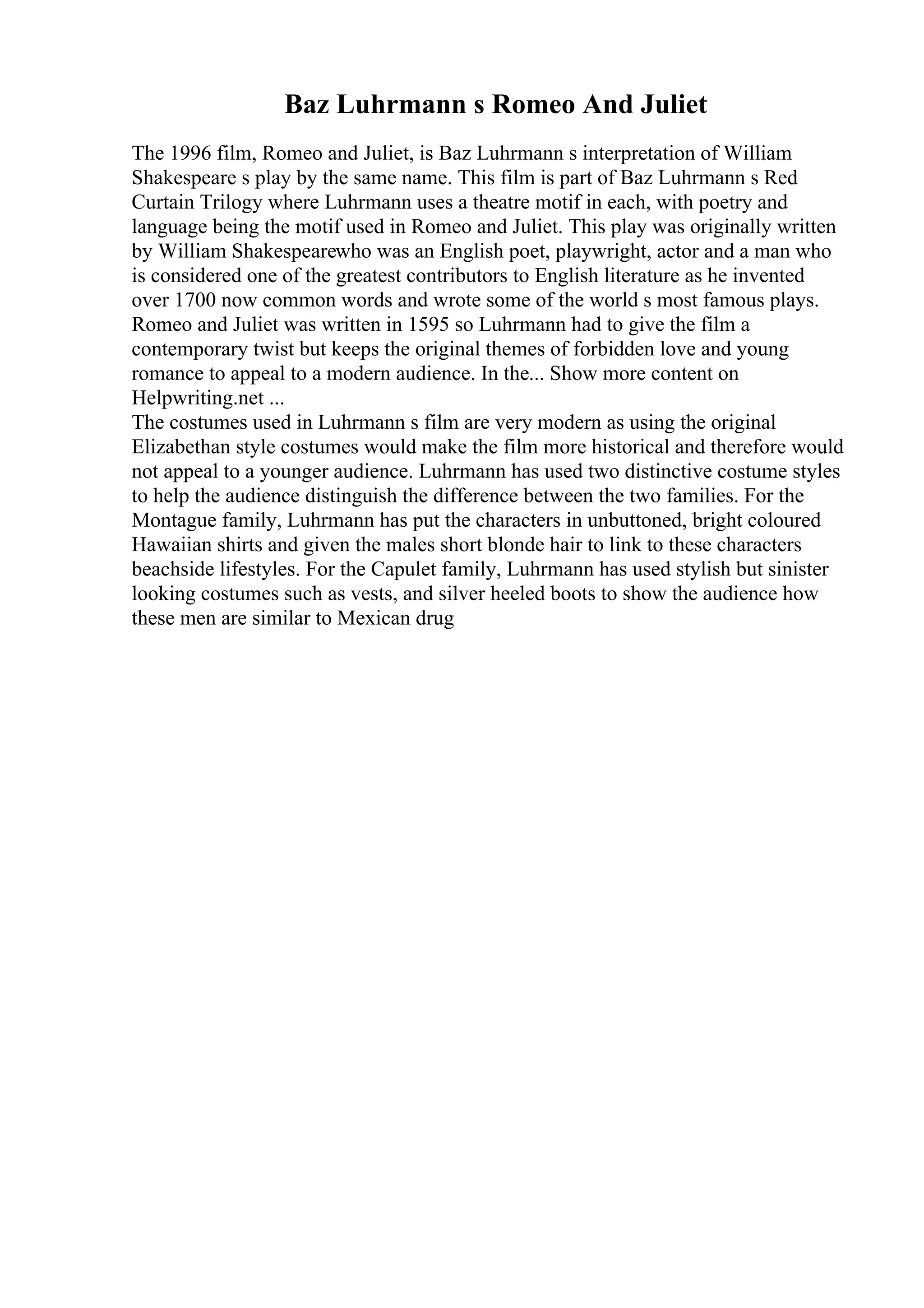 Baz Luhrmann s Romeo And Juliet
The 1996 film, Romeo and Juliet, is Baz Luhrmann s interpretation of William
Shakespeare s play by the same name. This film is part of Baz Luhrmann s Red
Curtain Trilogy where Luhrmann uses a theatre motif in each, with poetry and
language being the motif used in Romeo and Juliet. This play was originally written
by William Shakespearewho was an English poet, playwright, actor and a man who
is considered one of the greatest contributors to English literature as he invented
over 1700 now common words and wrote some of the world s most famous plays.
Romeo and Juliet was written in 1595 so Luhrmann had to give the film a
contemporary twist but keeps the original themes of forbidden love and young
romance to appeal to a modern audience. In the... Show more content on
Helpwriting.net ...
The costumes used in Luhrmann s film are very modern as using the original
Elizabethan style costumes would make the film more historical and therefore would
not appeal to a younger audience. Luhrmann has used two distinctive costume styles
to help the audience distinguish the difference between the two families. For the
Montague family, Luhrmann has put the characters in unbuttoned, bright coloured
Hawaiian shirts and given the males short blonde hair to link to these characters
beachside lifestyles. For the Capulet family, Luhrmann has used stylish but sinister
looking costumes such as vests, and silver heeled boots to show the audience how
these men are similar to Mexican drug
 