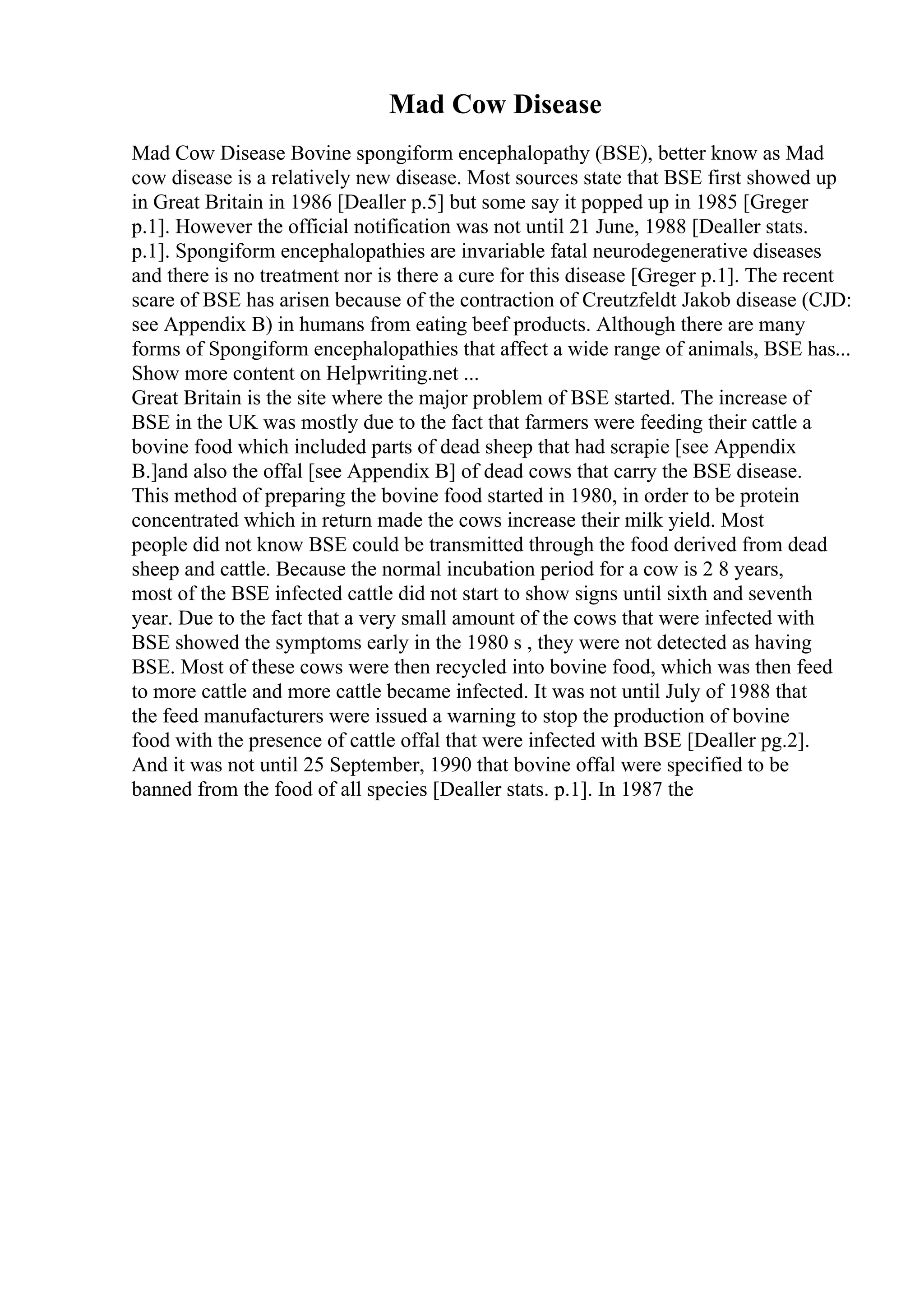 Mad Cow Disease
Mad Cow Disease Bovine spongiform encephalopathy (BSE), better know as Mad
cow disease is a relatively new disease. Most sources state that BSE first showed up
in Great Britain in 1986 [Dealler p.5] but some say it popped up in 1985 [Greger
p.1]. However the official notification was not until 21 June, 1988 [Dealler stats.
p.1]. Spongiform encephalopathies are invariable fatal neurodegenerative diseases
and there is no treatment nor is there a cure for this disease [Greger p.1]. The recent
scare of BSE has arisen because of the contraction of Creutzfeldt Jakob disease (CJD:
see Appendix B) in humans from eating beef products. Although there are many
forms of Spongiform encephalopathies that affect a wide range of animals, BSE has...
Show more content on Helpwriting.net ...
Great Britain is the site where the major problem of BSE started. The increase of
BSE in the UK was mostly due to the fact that farmers were feeding their cattle a
bovine food which included parts of dead sheep that had scrapie [see Appendix
B.]and also the offal [see Appendix B] of dead cows that carry the BSE disease.
This method of preparing the bovine food started in 1980, in order to be protein
concentrated which in return made the cows increase their milk yield. Most
people did not know BSE could be transmitted through the food derived from dead
sheep and cattle. Because the normal incubation period for a cow is 2 8 years,
most of the BSE infected cattle did not start to show signs until sixth and seventh
year. Due to the fact that a very small amount of the cows that were infected with
BSE showed the symptoms early in the 1980 s , they were not detected as having
BSE. Most of these cows were then recycled into bovine food, which was then feed
to more cattle and more cattle became infected. It was not until July of 1988 that
the feed manufacturers were issued a warning to stop the production of bovine
food with the presence of cattle offal that were infected with BSE [Dealler pg.2].
And it was not until 25 September, 1990 that bovine offal were specified to be
banned from the food of all species [Dealler stats. p.1]. In 1987 the
 