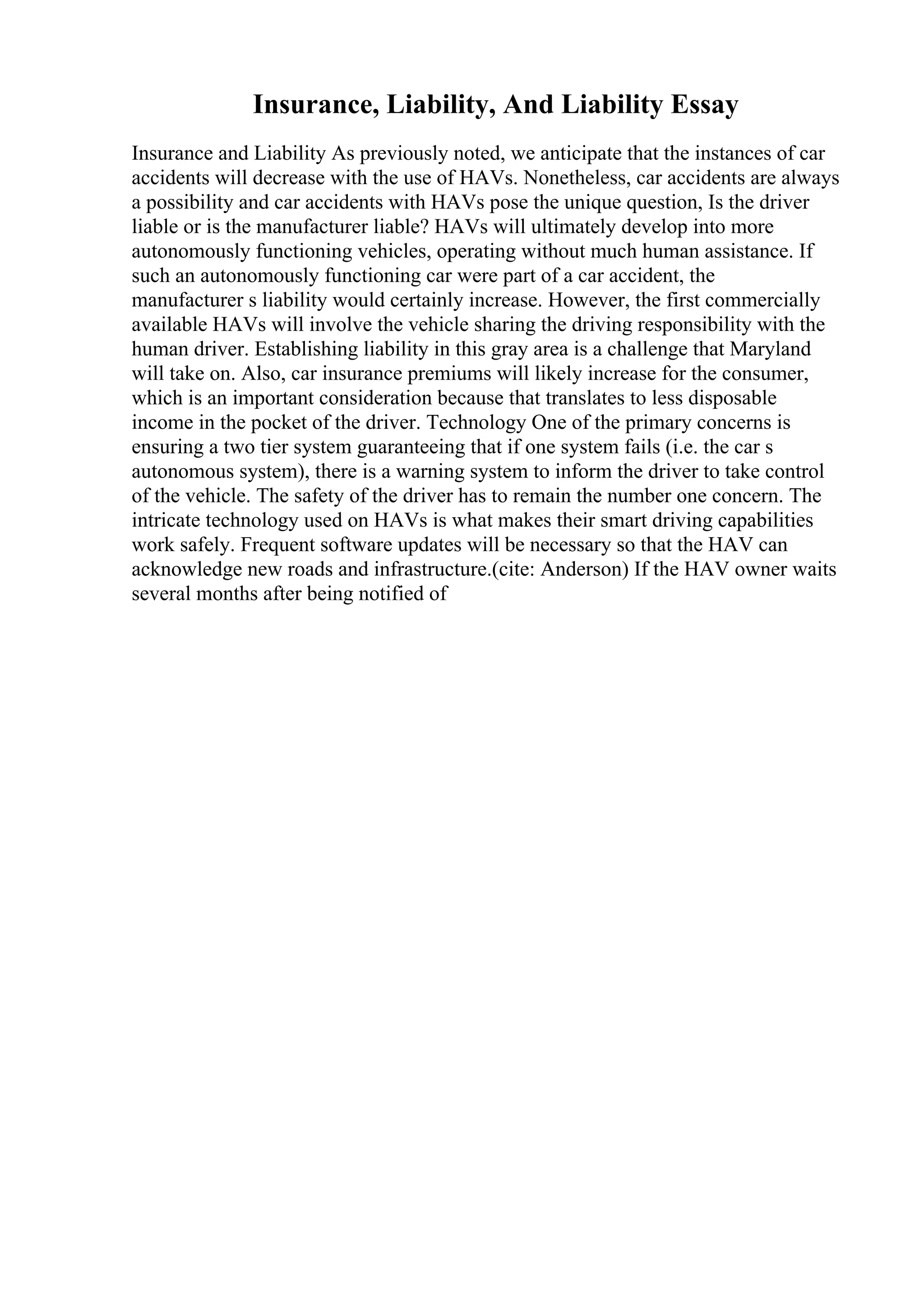 Insurance, Liability, And Liability Essay
Insurance and Liability As previously noted, we anticipate that the instances of car
accidents will decrease with the use of HAVs. Nonetheless, car accidents are always
a possibility and car accidents with HAVs pose the unique question, Is the driver
liable or is the manufacturer liable? HAVs will ultimately develop into more
autonomously functioning vehicles, operating without much human assistance. If
such an autonomously functioning car were part of a car accident, the
manufacturer s liability would certainly increase. However, the first commercially
available HAVs will involve the vehicle sharing the driving responsibility with the
human driver. Establishing liability in this gray area is a challenge that Maryland
will take on. Also, car insurance premiums will likely increase for the consumer,
which is an important consideration because that translates to less disposable
income in the pocket of the driver. Technology One of the primary concerns is
ensuring a two tier system guaranteeing that if one system fails (i.e. the car s
autonomous system), there is a warning system to inform the driver to take control
of the vehicle. The safety of the driver has to remain the number one concern. The
intricate technology used on HAVs is what makes their smart driving capabilities
work safely. Frequent software updates will be necessary so that the HAV can
acknowledge new roads and infrastructure.(cite: Anderson) If the HAV owner waits
several months after being notified of
 
