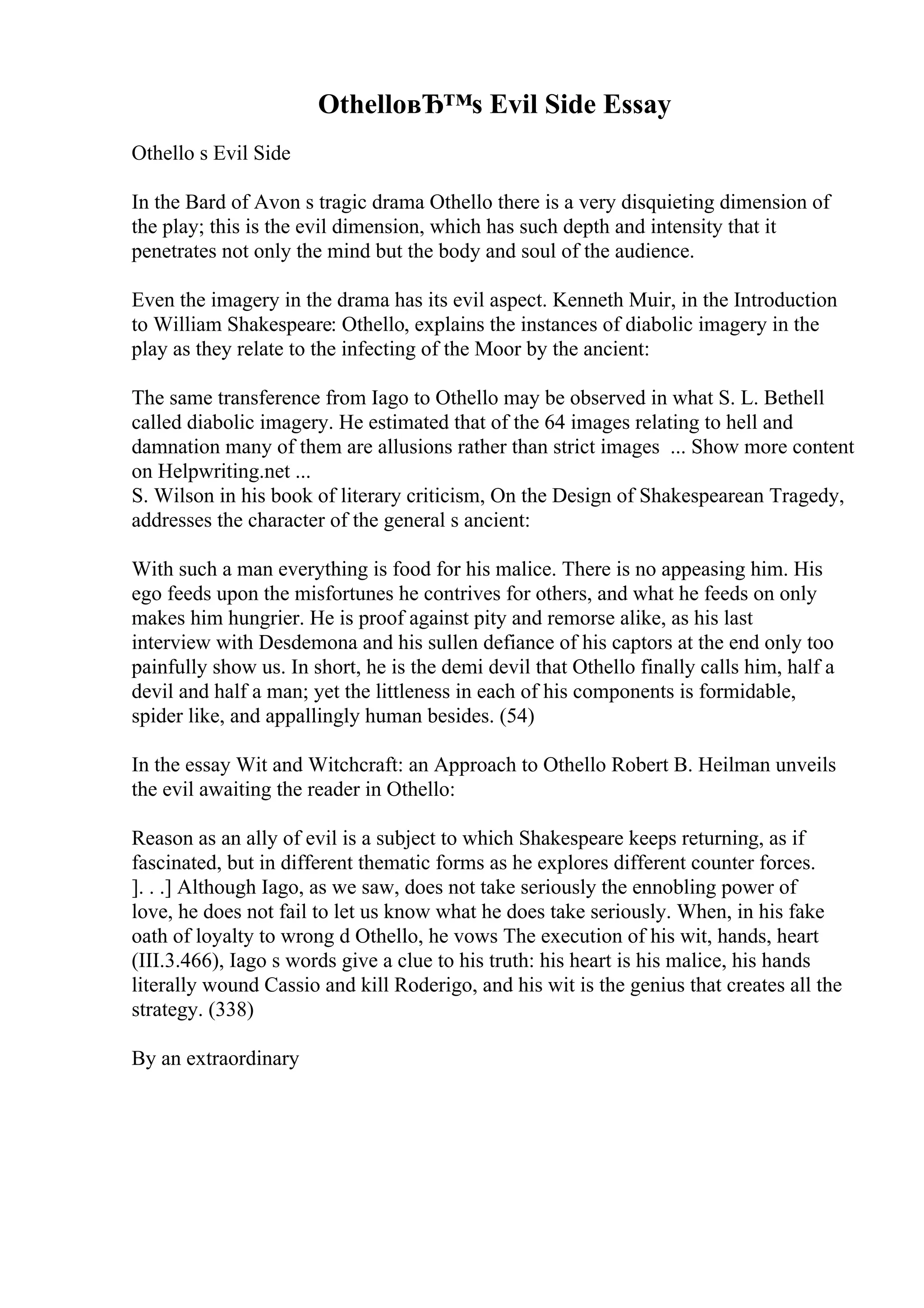 OthelloвЂ™s Evil Side Essay
Othello s Evil Side
In the Bard of Avon s tragic drama Othello there is a very disquieting dimension of
the play; this is the evil dimension, which has such depth and intensity that it
penetrates not only the mind but the body and soul of the audience.
Even the imagery in the drama has its evil aspect. Kenneth Muir, in the Introduction
to William Shakespeare: Othello, explains the instances of diabolic imagery in the
play as they relate to the infecting of the Moor by the ancient:
The same transference from Iago to Othello may be observed in what S. L. Bethell
called diabolic imagery. He estimated that of the 64 images relating to hell and
damnation many of them are allusions rather than strict images ... Show more content
on Helpwriting.net ...
S. Wilson in his book of literary criticism, On the Design of Shakespearean Tragedy,
addresses the character of the general s ancient:
With such a man everything is food for his malice. There is no appeasing him. His
ego feeds upon the misfortunes he contrives for others, and what he feeds on only
makes him hungrier. He is proof against pity and remorse alike, as his last
interview with Desdemona and his sullen defiance of his captors at the end only too
painfully show us. In short, he is the demi devil that Othello finally calls him, half a
devil and half a man; yet the littleness in each of his components is formidable,
spider like, and appallingly human besides. (54)
In the essay Wit and Witchcraft: an Approach to Othello Robert B. Heilman unveils
the evil awaiting the reader in Othello:
Reason as an ally of evil is a subject to which Shakespeare keeps returning, as if
fascinated, but in different thematic forms as he explores different counter forces.
]. . .] Although Iago, as we saw, does not take seriously the ennobling power of
love, he does not fail to let us know what he does take seriously. When, in his fake
oath of loyalty to wrong d Othello, he vows The execution of his wit, hands, heart
(III.3.466), Iago s words give a clue to his truth: his heart is his malice, his hands
literally wound Cassio and kill Roderigo, and his wit is the genius that creates all the
strategy. (338)
By an extraordinary
 
