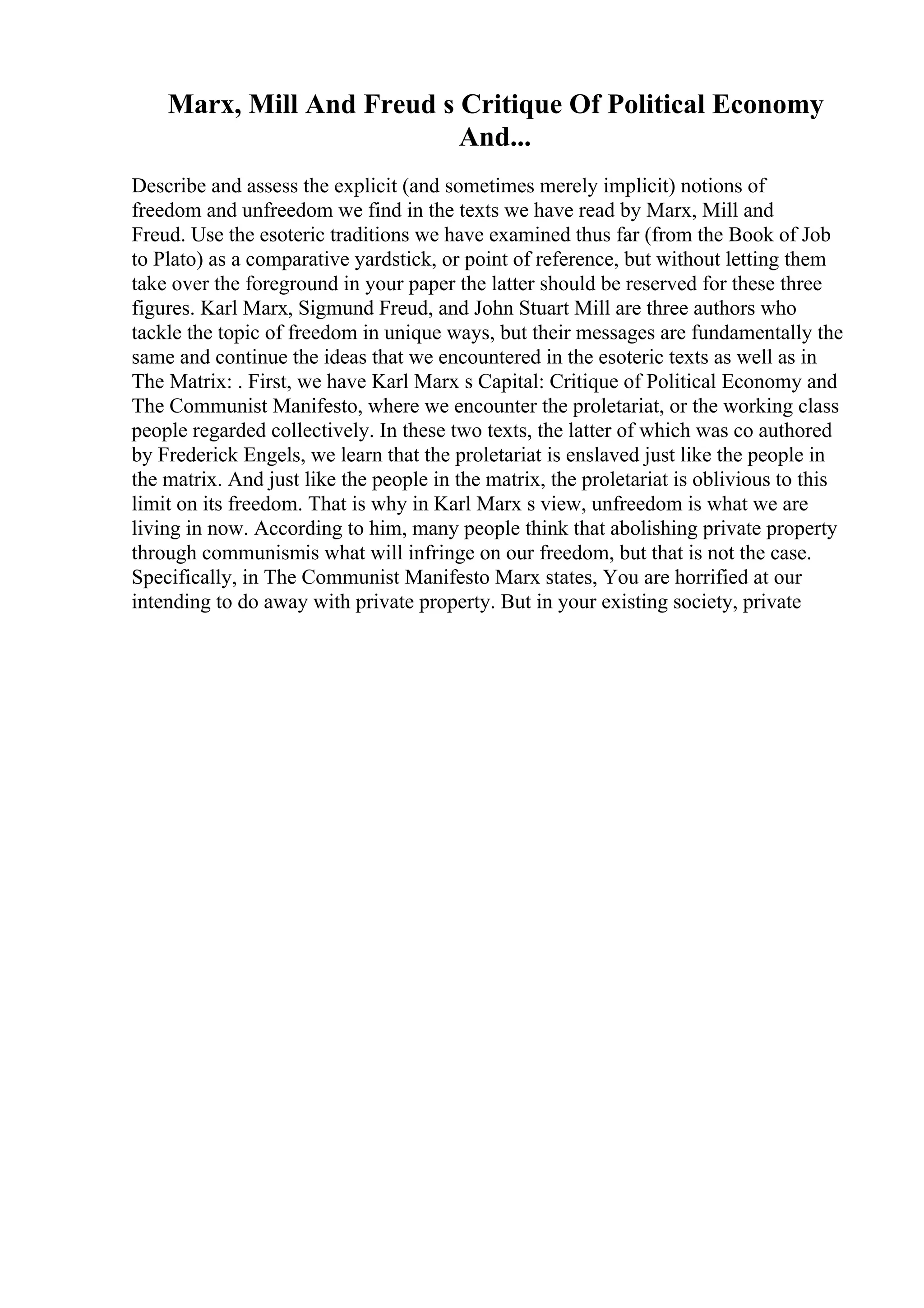 Marx, Mill And Freud s Critique Of Political Economy
And...
Describe and assess the explicit (and sometimes merely implicit) notions of
freedom and unfreedom we find in the texts we have read by Marx, Mill and
Freud. Use the esoteric traditions we have examined thus far (from the Book of Job
to Plato) as a comparative yardstick, or point of reference, but without letting them
take over the foreground in your paper the latter should be reserved for these three
figures. Karl Marx, Sigmund Freud, and John Stuart Mill are three authors who
tackle the topic of freedom in unique ways, but their messages are fundamentally the
same and continue the ideas that we encountered in the esoteric texts as well as in
The Matrix: . First, we have Karl Marx s Capital: Critique of Political Economy and
The Communist Manifesto, where we encounter the proletariat, or the working class
people regarded collectively. In these two texts, the latter of which was co authored
by Frederick Engels, we learn that the proletariat is enslaved just like the people in
the matrix. And just like the people in the matrix, the proletariat is oblivious to this
limit on its freedom. That is why in Karl Marx s view, unfreedom is what we are
living in now. According to him, many people think that abolishing private property
through communismis what will infringe on our freedom, but that is not the case.
Specifically, in The Communist Manifesto Marx states, You are horrified at our
intending to do away with private property. But in your existing society, private
 