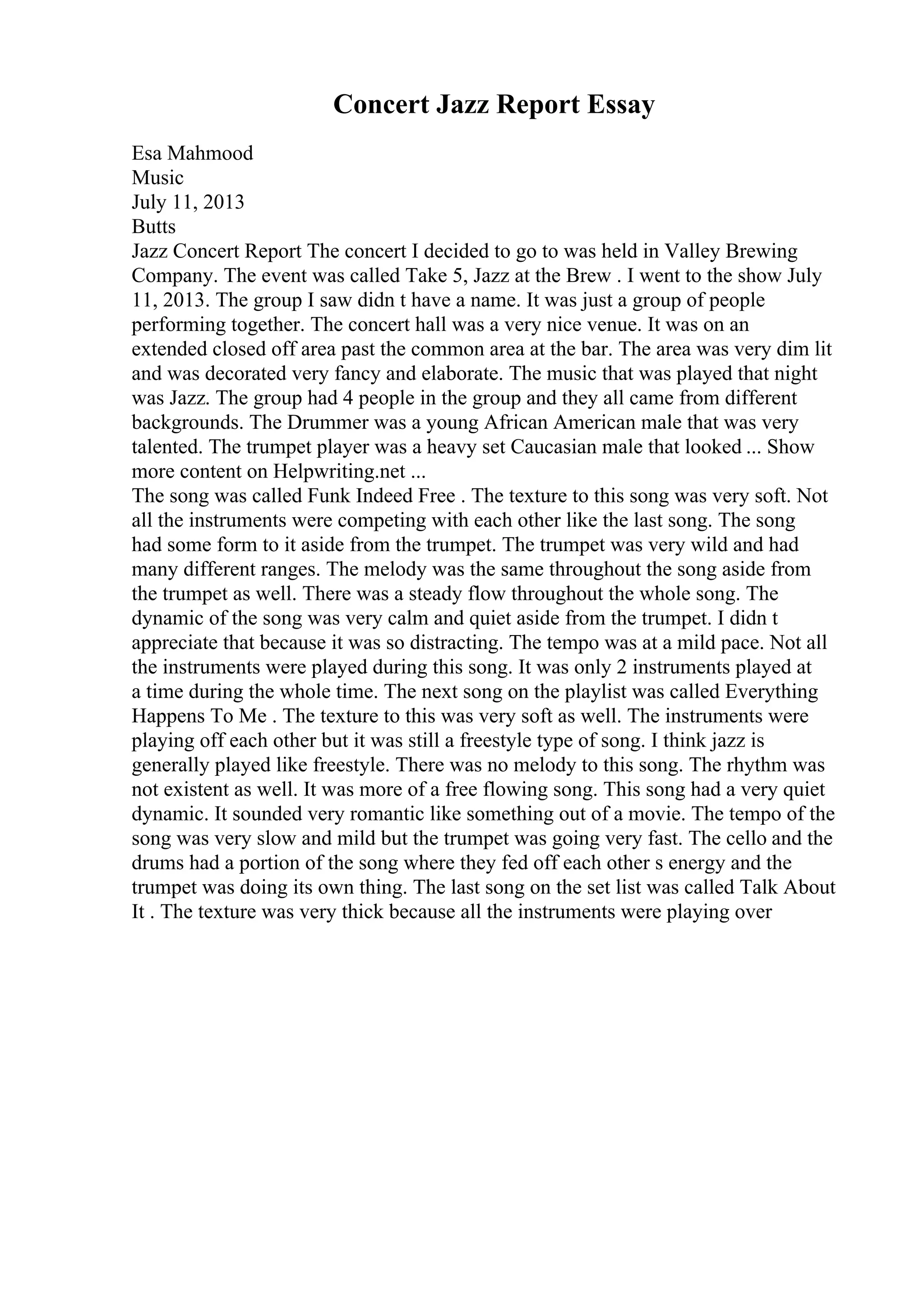 Concert Jazz Report Essay
Esa Mahmood
Music
July 11, 2013
Butts
Jazz Concert Report The concert I decided to go to was held in Valley Brewing
Company. The event was called Take 5, Jazz at the Brew . I went to the show July
11, 2013. The group I saw didn t have a name. It was just a group of people
performing together. The concert hall was a very nice venue. It was on an
extended closed off area past the common area at the bar. The area was very dim lit
and was decorated very fancy and elaborate. The music that was played that night
was Jazz. The group had 4 people in the group and they all came from different
backgrounds. The Drummer was a young African American male that was very
talented. The trumpet player was a heavy set Caucasian male that looked ... Show
more content on Helpwriting.net ...
The song was called Funk Indeed Free . The texture to this song was very soft. Not
all the instruments were competing with each other like the last song. The song
had some form to it aside from the trumpet. The trumpet was very wild and had
many different ranges. The melody was the same throughout the song aside from
the trumpet as well. There was a steady flow throughout the whole song. The
dynamic of the song was very calm and quiet aside from the trumpet. I didn t
appreciate that because it was so distracting. The tempo was at a mild pace. Not all
the instruments were played during this song. It was only 2 instruments played at
a time during the whole time. The next song on the playlist was called Everything
Happens To Me . The texture to this was very soft as well. The instruments were
playing off each other but it was still a freestyle type of song. I think jazz is
generally played like freestyle. There was no melody to this song. The rhythm was
not existent as well. It was more of a free flowing song. This song had a very quiet
dynamic. It sounded very romantic like something out of a movie. The tempo of the
song was very slow and mild but the trumpet was going very fast. The cello and the
drums had a portion of the song where they fed off each other s energy and the
trumpet was doing its own thing. The last song on the set list was called Talk About
It . The texture was very thick because all the instruments were playing over
 