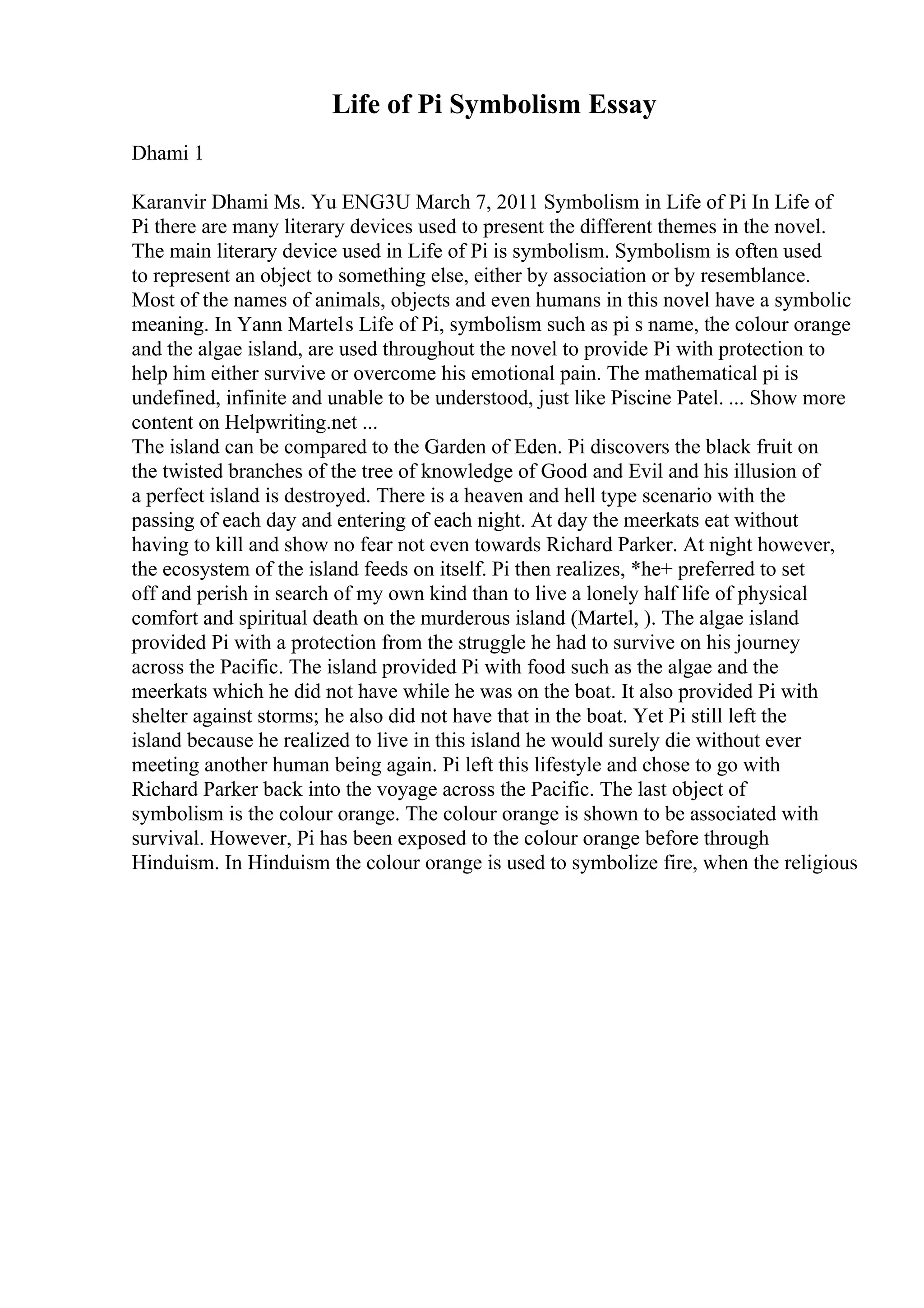 Life of Pi Symbolism Essay
Dhami 1
Karanvir Dhami Ms. Yu ENG3U March 7, 2011 Symbolism in Life of Pi In Life of
Pi there are many literary devices used to present the different themes in the novel.
The main literary device used in Life of Pi is symbolism. Symbolism is often used
to represent an object to something else, either by association or by resemblance.
Most of the names of animals, objects and even humans in this novel have a symbolic
meaning. In Yann Martels Life of Pi, symbolism such as pi s name, the colour orange
and the algae island, are used throughout the novel to provide Pi with protection to
help him either survive or overcome his emotional pain. The mathematical pi is
undefined, infinite and unable to be understood, just like Piscine Patel. ... Show more
content on Helpwriting.net ...
The island can be compared to the Garden of Eden. Pi discovers the black fruit on
the twisted branches of the tree of knowledge of Good and Evil and his illusion of
a perfect island is destroyed. There is a heaven and hell type scenario with the
passing of each day and entering of each night. At day the meerkats eat without
having to kill and show no fear not even towards Richard Parker. At night however,
the ecosystem of the island feeds on itself. Pi then realizes, *he+ preferred to set
off and perish in search of my own kind than to live a lonely half life of physical
comfort and spiritual death on the murderous island (Martel, ). The algae island
provided Pi with a protection from the struggle he had to survive on his journey
across the Pacific. The island provided Pi with food such as the algae and the
meerkats which he did not have while he was on the boat. It also provided Pi with
shelter against storms; he also did not have that in the boat. Yet Pi still left the
island because he realized to live in this island he would surely die without ever
meeting another human being again. Pi left this lifestyle and chose to go with
Richard Parker back into the voyage across the Pacific. The last object of
symbolism is the colour orange. The colour orange is shown to be associated with
survival. However, Pi has been exposed to the colour orange before through
Hinduism. In Hinduism the colour orange is used to symbolize fire, when the religious
 