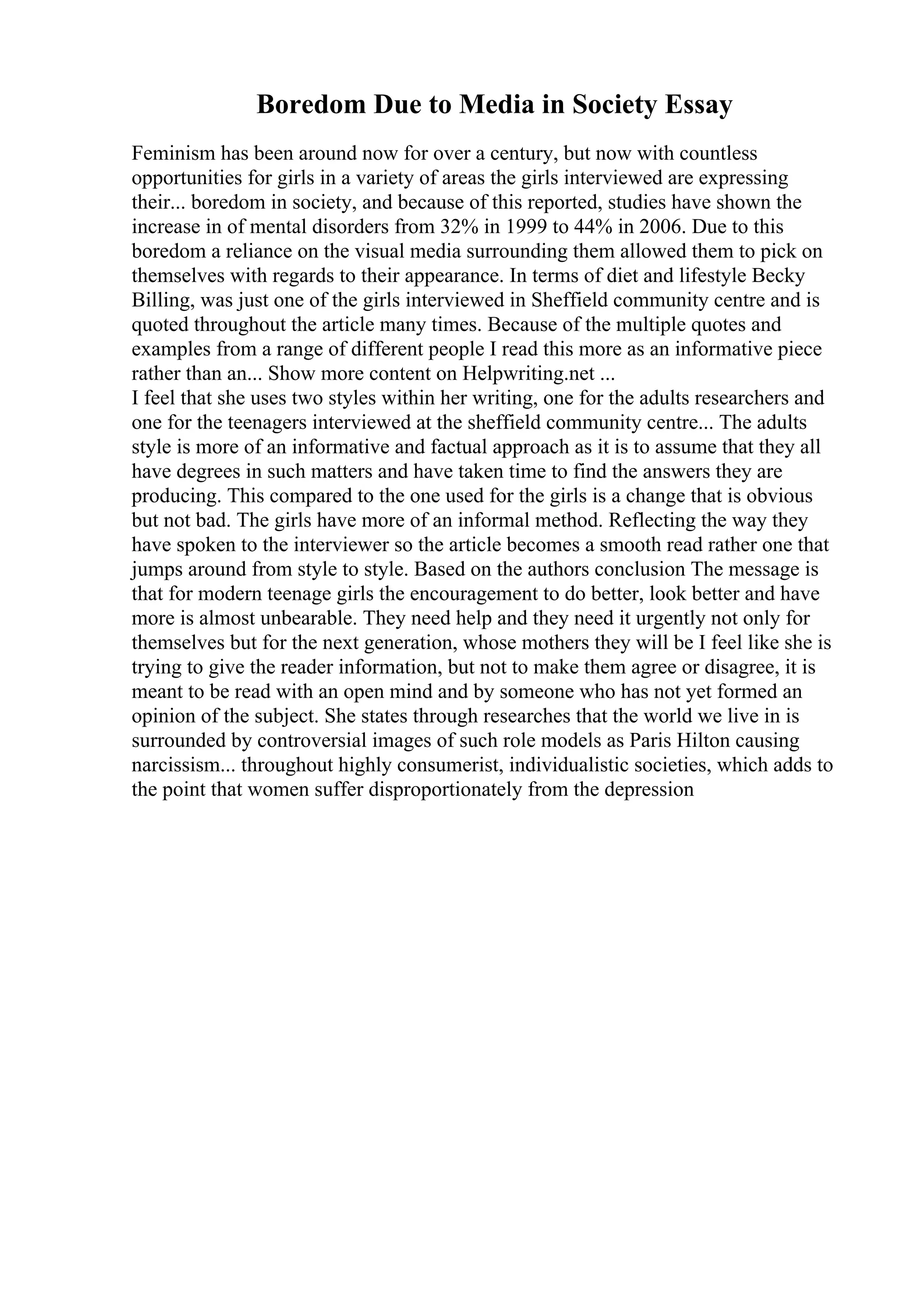 Boredom Due to Media in Society Essay
Feminism has been around now for over a century, but now with countless
opportunities for girls in a variety of areas the girls interviewed are expressing
their... boredom in society, and because of this reported, studies have shown the
increase in of mental disorders from 32% in 1999 to 44% in 2006. Due to this
boredom a reliance on the visual media surrounding them allowed them to pick on
themselves with regards to their appearance. In terms of diet and lifestyle Becky
Billing, was just one of the girls interviewed in Sheffield community centre and is
quoted throughout the article many times. Because of the multiple quotes and
examples from a range of different people I read this more as an informative piece
rather than an... Show more content on Helpwriting.net ...
I feel that she uses two styles within her writing, one for the adults researchers and
one for the teenagers interviewed at the sheffield community centre... The adults
style is more of an informative and factual approach as it is to assume that they all
have degrees in such matters and have taken time to find the answers they are
producing. This compared to the one used for the girls is a change that is obvious
but not bad. The girls have more of an informal method. Reflecting the way they
have spoken to the interviewer so the article becomes a smooth read rather one that
jumps around from style to style. Based on the authors conclusion The message is
that for modern teenage girls the encouragement to do better, look better and have
more is almost unbearable. They need help and they need it urgently not only for
themselves but for the next generation, whose mothers they will be I feel like she is
trying to give the reader information, but not to make them agree or disagree, it is
meant to be read with an open mind and by someone who has not yet formed an
opinion of the subject. She states through researches that the world we live in is
surrounded by controversial images of such role models as Paris Hilton causing
narcissism... throughout highly consumerist, individualistic societies, which adds to
the point that women suffer disproportionately from the depression
 