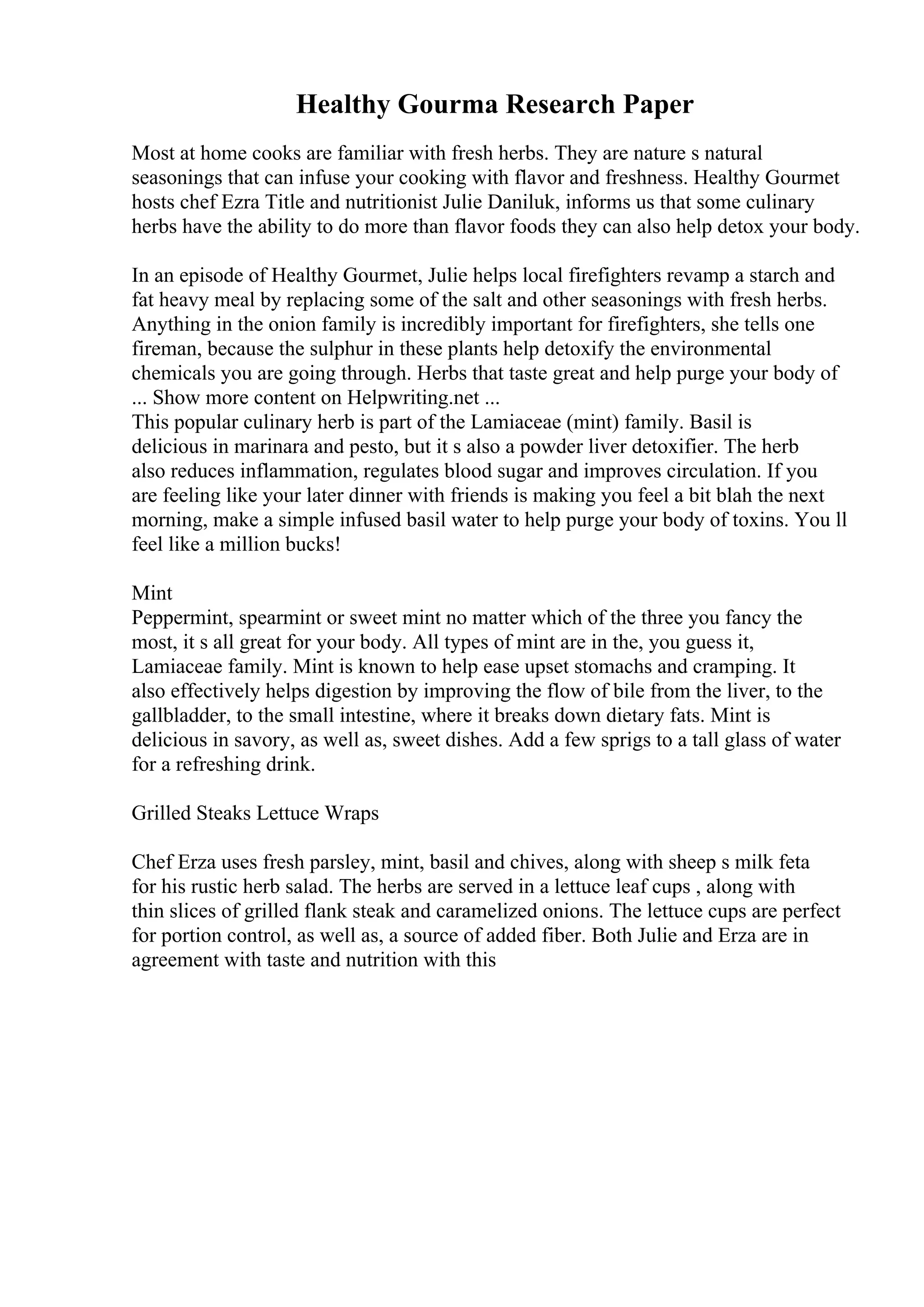 Healthy Gourma Research Paper
Most at home cooks are familiar with fresh herbs. They are nature s natural
seasonings that can infuse your cooking with flavor and freshness. Healthy Gourmet
hosts chef Ezra Title and nutritionist Julie Daniluk, informs us that some culinary
herbs have the ability to do more than flavor foods they can also help detox your body.
In an episode of Healthy Gourmet, Julie helps local firefighters revamp a starch and
fat heavy meal by replacing some of the salt and other seasonings with fresh herbs.
Anything in the onion family is incredibly important for firefighters, she tells one
fireman, because the sulphur in these plants help detoxify the environmental
chemicals you are going through. Herbs that taste great and help purge your body of
... Show more content on Helpwriting.net ...
This popular culinary herb is part of the Lamiaceae (mint) family. Basil is
delicious in marinara and pesto, but it s also a powder liver detoxifier. The herb
also reduces inflammation, regulates blood sugar and improves circulation. If you
are feeling like your later dinner with friends is making you feel a bit blah the next
morning, make a simple infused basil water to help purge your body of toxins. You ll
feel like a million bucks!
Mint
Peppermint, spearmint or sweet mint no matter which of the three you fancy the
most, it s all great for your body. All types of mint are in the, you guess it,
Lamiaceae family. Mint is known to help ease upset stomachs and cramping. It
also effectively helps digestion by improving the flow of bile from the liver, to the
gallbladder, to the small intestine, where it breaks down dietary fats. Mint is
delicious in savory, as well as, sweet dishes. Add a few sprigs to a tall glass of water
for a refreshing drink.
Grilled Steaks Lettuce Wraps
Chef Erza uses fresh parsley, mint, basil and chives, along with sheep s milk feta
for his rustic herb salad. The herbs are served in a lettuce leaf cups , along with
thin slices of grilled flank steak and caramelized onions. The lettuce cups are perfect
for portion control, as well as, a source of added fiber. Both Julie and Erza are in
agreement with taste and nutrition with this
 