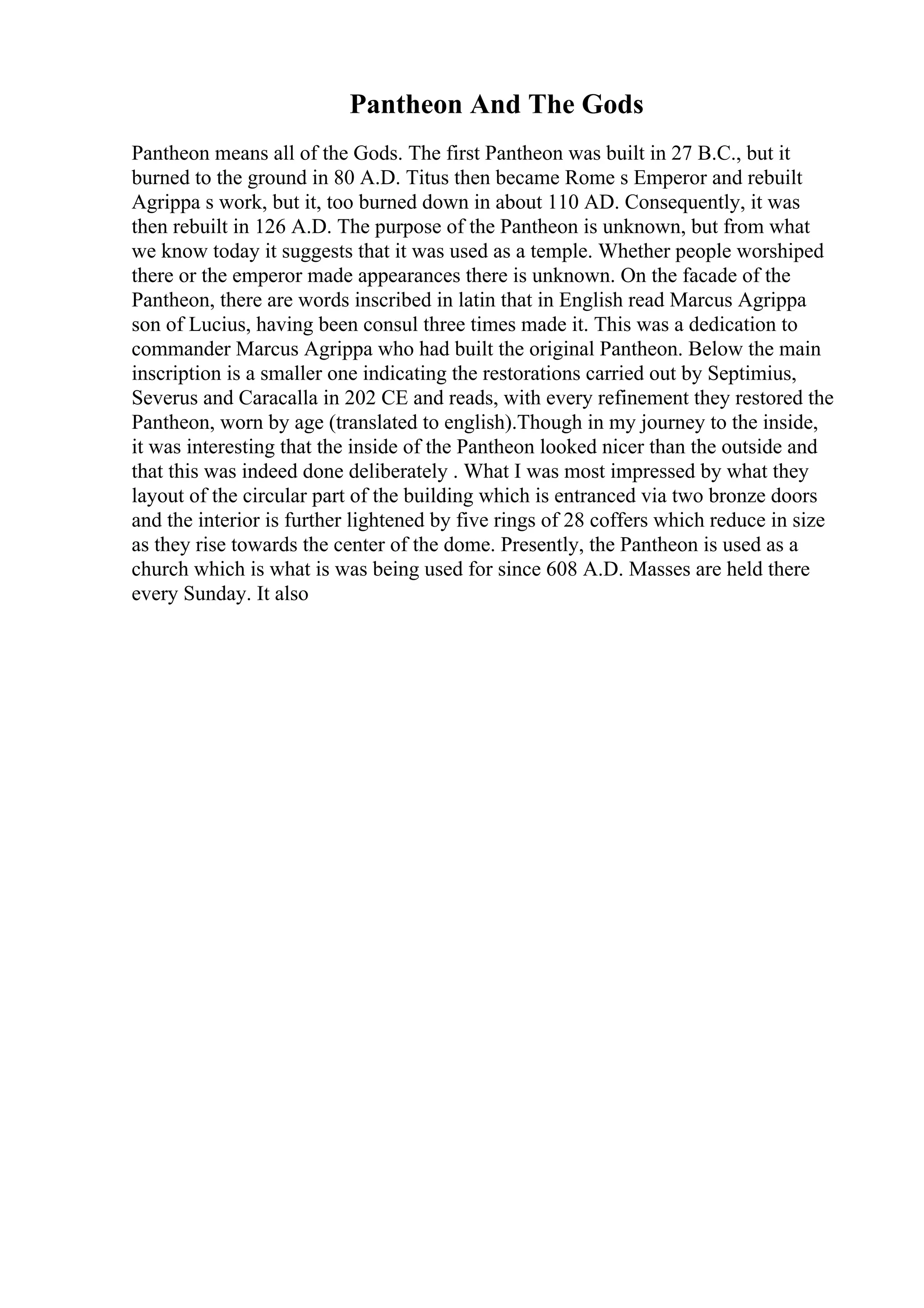Pantheon And The Gods
Pantheon means all of the Gods. The first Pantheon was built in 27 B.C., but it
burned to the ground in 80 A.D. Titus then became Rome s Emperor and rebuilt
Agrippa s work, but it, too burned down in about 110 AD. Consequently, it was
then rebuilt in 126 A.D. The purpose of the Pantheon is unknown, but from what
we know today it suggests that it was used as a temple. Whether people worshiped
there or the emperor made appearances there is unknown. On the facade of the
Pantheon, there are words inscribed in latin that in English read Marcus Agrippa
son of Lucius, having been consul three times made it. This was a dedication to
commander Marcus Agrippa who had built the original Pantheon. Below the main
inscription is a smaller one indicating the restorations carried out by Septimius,
Severus and Caracalla in 202 CE and reads, with every refinement they restored the
Pantheon, worn by age (translated to english).Though in my journey to the inside,
it was interesting that the inside of the Pantheon looked nicer than the outside and
that this was indeed done deliberately . What I was most impressed by what they
layout of the circular part of the building which is entranced via two bronze doors
and the interior is further lightened by five rings of 28 coffers which reduce in size
as they rise towards the center of the dome. Presently, the Pantheon is used as a
church which is what is was being used for since 608 A.D. Masses are held there
every Sunday. It also
 