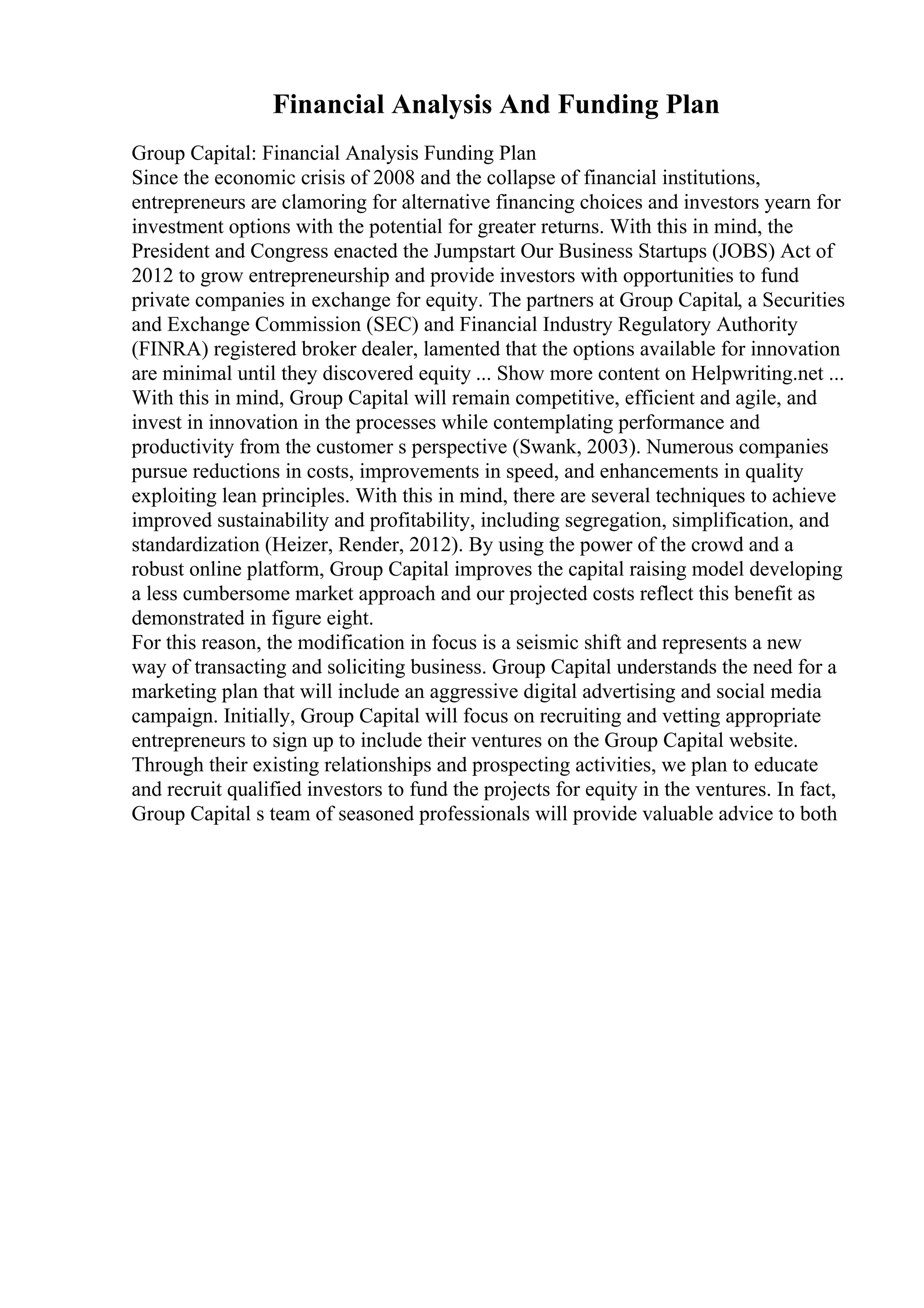 Financial Analysis And Funding Plan
Group Capital: Financial Analysis Funding Plan
Since the economic crisis of 2008 and the collapse of financial institutions,
entrepreneurs are clamoring for alternative financing choices and investors yearn for
investment options with the potential for greater returns. With this in mind, the
President and Congress enacted the Jumpstart Our Business Startups (JOBS) Act of
2012 to grow entrepreneurship and provide investors with opportunities to fund
private companies in exchange for equity. The partners at Group Capital, a Securities
and Exchange Commission (SEC) and Financial Industry Regulatory Authority
(FINRA) registered broker dealer, lamented that the options available for innovation
are minimal until they discovered equity ... Show more content on Helpwriting.net ...
With this in mind, Group Capital will remain competitive, efficient and agile, and
invest in innovation in the processes while contemplating performance and
productivity from the customer s perspective (Swank, 2003). Numerous companies
pursue reductions in costs, improvements in speed, and enhancements in quality
exploiting lean principles. With this in mind, there are several techniques to achieve
improved sustainability and profitability, including segregation, simplification, and
standardization (Heizer, Render, 2012). By using the power of the crowd and a
robust online platform, Group Capital improves the capital raising model developing
a less cumbersome market approach and our projected costs reflect this benefit as
demonstrated in figure eight.
For this reason, the modification in focus is a seismic shift and represents a new
way of transacting and soliciting business. Group Capital understands the need for a
marketing plan that will include an aggressive digital advertising and social media
campaign. Initially, Group Capital will focus on recruiting and vetting appropriate
entrepreneurs to sign up to include their ventures on the Group Capital website.
Through their existing relationships and prospecting activities, we plan to educate
and recruit qualified investors to fund the projects for equity in the ventures. In fact,
Group Capital s team of seasoned professionals will provide valuable advice to both
 