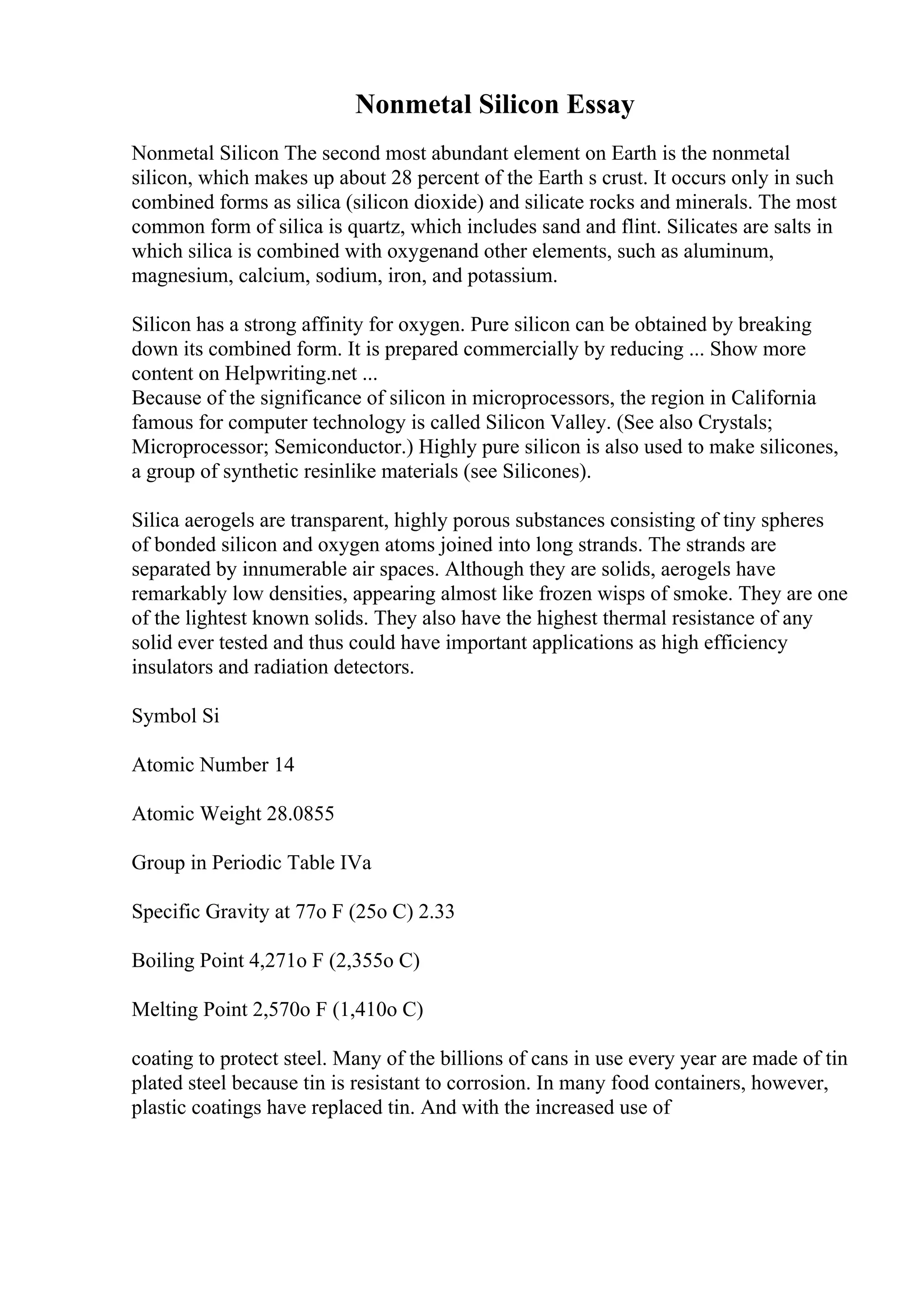 Nonmetal Silicon Essay
Nonmetal Silicon The second most abundant element on Earth is the nonmetal
silicon, which makes up about 28 percent of the Earth s crust. It occurs only in such
combined forms as silica (silicon dioxide) and silicate rocks and minerals. The most
common form of silica is quartz, which includes sand and flint. Silicates are salts in
which silica is combined with oxygenand other elements, such as aluminum,
magnesium, calcium, sodium, iron, and potassium.
Silicon has a strong affinity for oxygen. Pure silicon can be obtained by breaking
down its combined form. It is prepared commercially by reducing ... Show more
content on Helpwriting.net ...
Because of the significance of silicon in microprocessors, the region in California
famous for computer technology is called Silicon Valley. (See also Crystals;
Microprocessor; Semiconductor.) Highly pure silicon is also used to make silicones,
a group of synthetic resinlike materials (see Silicones).
Silica aerogels are transparent, highly porous substances consisting of tiny spheres
of bonded silicon and oxygen atoms joined into long strands. The strands are
separated by innumerable air spaces. Although they are solids, aerogels have
remarkably low densities, appearing almost like frozen wisps of smoke. They are one
of the lightest known solids. They also have the highest thermal resistance of any
solid ever tested and thus could have important applications as high efficiency
insulators and radiation detectors.
Symbol Si
Atomic Number 14
Atomic Weight 28.0855
Group in Periodic Table IVa
Specific Gravity at 77o F (25o C) 2.33
Boiling Point 4,271o F (2,355o C)
Melting Point 2,570o F (1,410o C)
coating to protect steel. Many of the billions of cans in use every year are made of tin
plated steel because tin is resistant to corrosion. In many food containers, however,
plastic coatings have replaced tin. And with the increased use of
 