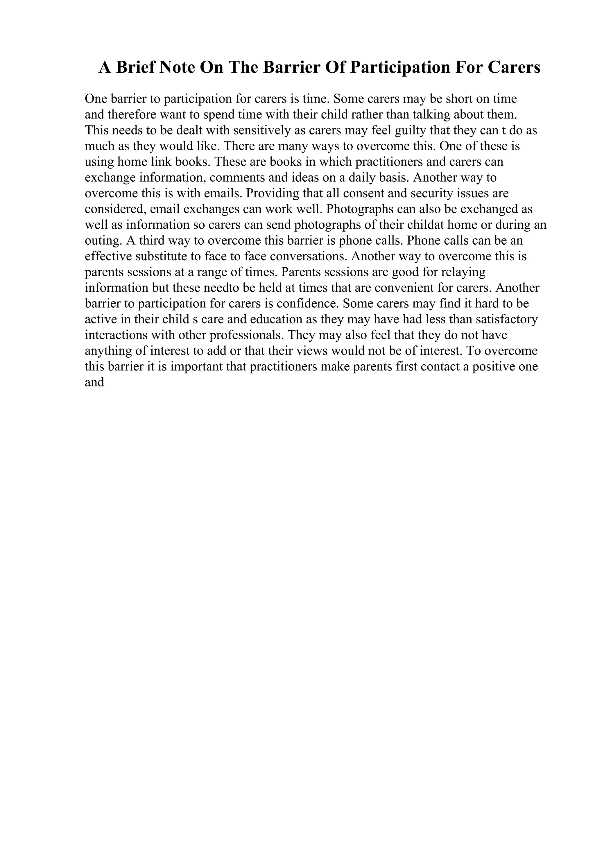 A Brief Note On The Barrier Of Participation For Carers
One barrier to participation for carers is time. Some carers may be short on time
and therefore want to spend time with their child rather than talking about them.
This needs to be dealt with sensitively as carers may feel guilty that they can t do as
much as they would like. There are many ways to overcome this. One of these is
using home link books. These are books in which practitioners and carers can
exchange information, comments and ideas on a daily basis. Another way to
overcome this is with emails. Providing that all consent and security issues are
considered, email exchanges can work well. Photographs can also be exchanged as
well as information so carers can send photographs of their childat home or during an
outing. A third way to overcome this barrier is phone calls. Phone calls can be an
effective substitute to face to face conversations. Another way to overcome this is
parents sessions at a range of times. Parents sessions are good for relaying
information but these needto be held at times that are convenient for carers. Another
barrier to participation for carers is confidence. Some carers may find it hard to be
active in their child s care and education as they may have had less than satisfactory
interactions with other professionals. They may also feel that they do not have
anything of interest to add or that their views would not be of interest. To overcome
this barrier it is important that practitioners make parents first contact a positive one
and
 