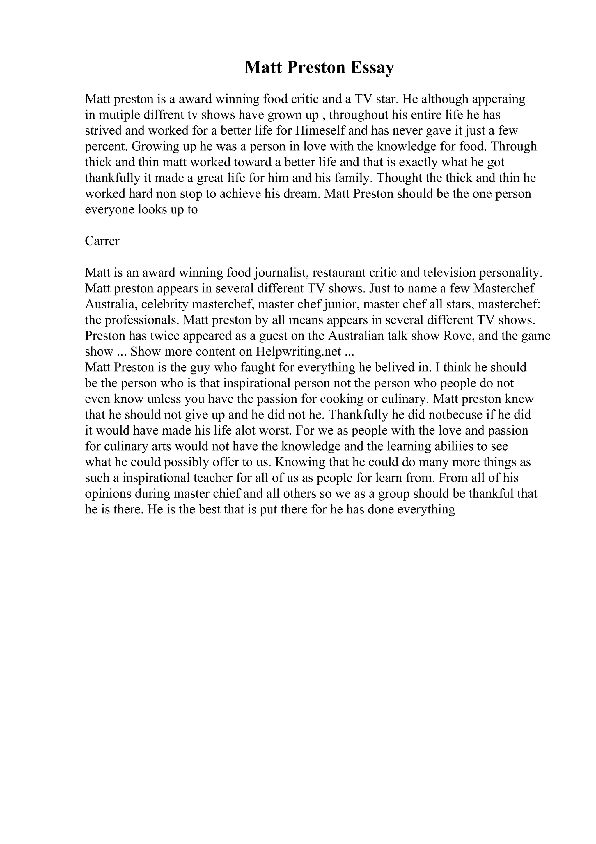 Matt Preston Essay
Matt preston is a award winning food critic and a TV star. He although apperaing
in mutiple diffrent tv shows have grown up , throughout his entire life he has
strived and worked for a better life for Himeself and has never gave it just a few
percent. Growing up he was a person in love with the knowledge for food. Through
thick and thin matt worked toward a better life and that is exactly what he got
thankfully it made a great life for him and his family. Thought the thick and thin he
worked hard non stop to achieve his dream. Matt Preston should be the one person
everyone looks up to
Carrer
Matt is an award winning food journalist, restaurant critic and television personality.
Matt preston appears in several different TV shows. Just to name a few Masterchef
Australia, celebrity masterchef, master chef junior, master chef all stars, masterchef:
the professionals. Matt preston by all means appears in several different TV shows.
Preston has twice appeared as a guest on the Australian talk show Rove, and the game
show ... Show more content on Helpwriting.net ...
Matt Preston is the guy who faught for everything he belived in. I think he should
be the person who is that inspirational person not the person who people do not
even know unless you have the passion for cooking or culinary. Matt preston knew
that he should not give up and he did not he. Thankfully he did notbecuse if he did
it would have made his life alot worst. For we as people with the love and passion
for culinary arts would not have the knowledge and the learning abiliies to see
what he could possibly offer to us. Knowing that he could do many more things as
such a inspirational teacher for all of us as people for learn from. From all of his
opinions during master chief and all others so we as a group should be thankful that
he is there. He is the best that is put there for he has done everything
 