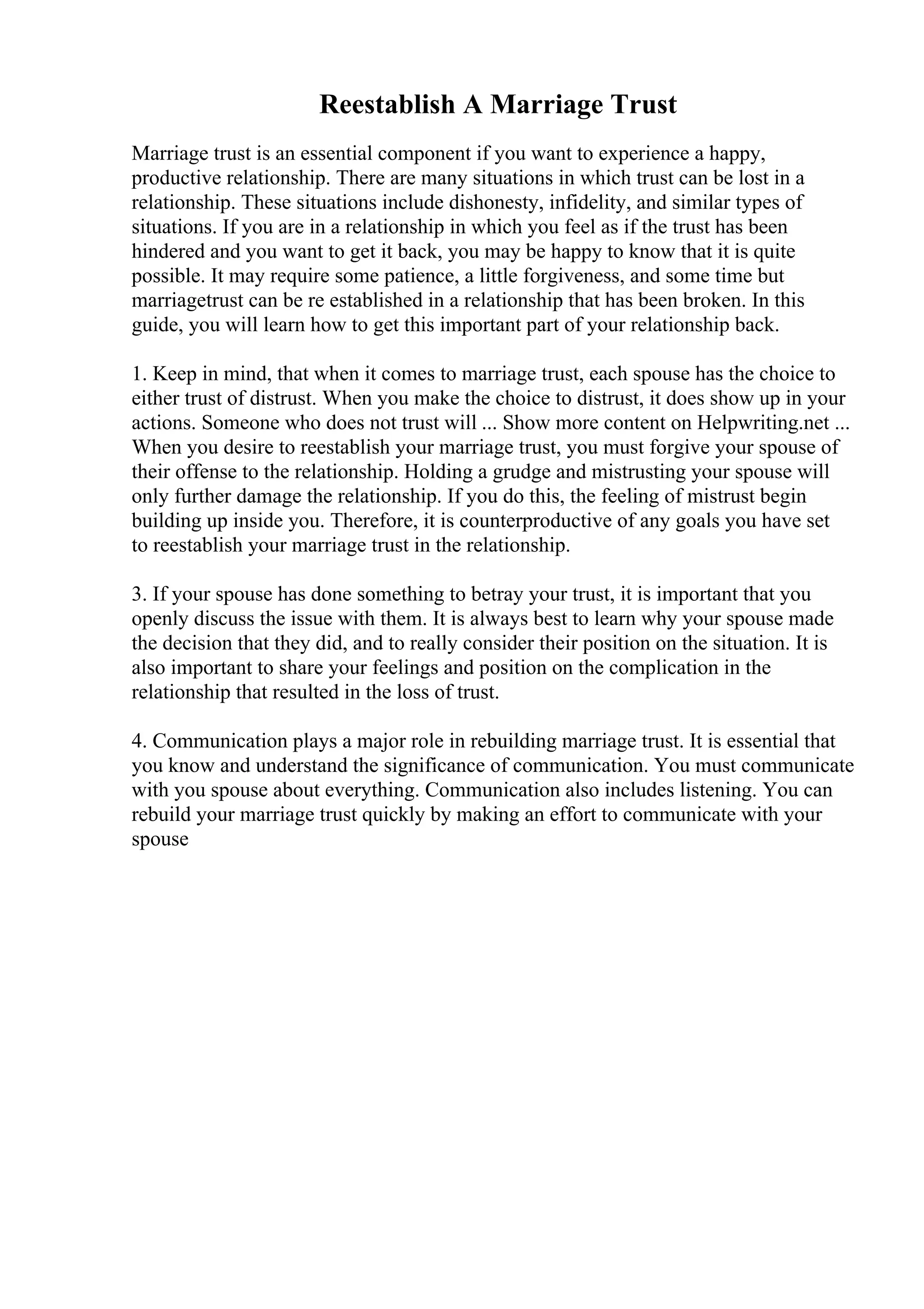 Reestablish A Marriage Trust
Marriage trust is an essential component if you want to experience a happy,
productive relationship. There are many situations in which trust can be lost in a
relationship. These situations include dishonesty, infidelity, and similar types of
situations. If you are in a relationship in which you feel as if the trust has been
hindered and you want to get it back, you may be happy to know that it is quite
possible. It may require some patience, a little forgiveness, and some time but
marriagetrust can be re established in a relationship that has been broken. In this
guide, you will learn how to get this important part of your relationship back.
1. Keep in mind, that when it comes to marriage trust, each spouse has the choice to
either trust of distrust. When you make the choice to distrust, it does show up in your
actions. Someone who does not trust will ... Show more content on Helpwriting.net ...
When you desire to reestablish your marriage trust, you must forgive your spouse of
their offense to the relationship. Holding a grudge and mistrusting your spouse will
only further damage the relationship. If you do this, the feeling of mistrust begin
building up inside you. Therefore, it is counterproductive of any goals you have set
to reestablish your marriage trust in the relationship.
3. If your spouse has done something to betray your trust, it is important that you
openly discuss the issue with them. It is always best to learn why your spouse made
the decision that they did, and to really consider their position on the situation. It is
also important to share your feelings and position on the complication in the
relationship that resulted in the loss of trust.
4. Communication plays a major role in rebuilding marriage trust. It is essential that
you know and understand the significance of communication. You must communicate
with you spouse about everything. Communication also includes listening. You can
rebuild your marriage trust quickly by making an effort to communicate with your
spouse
 