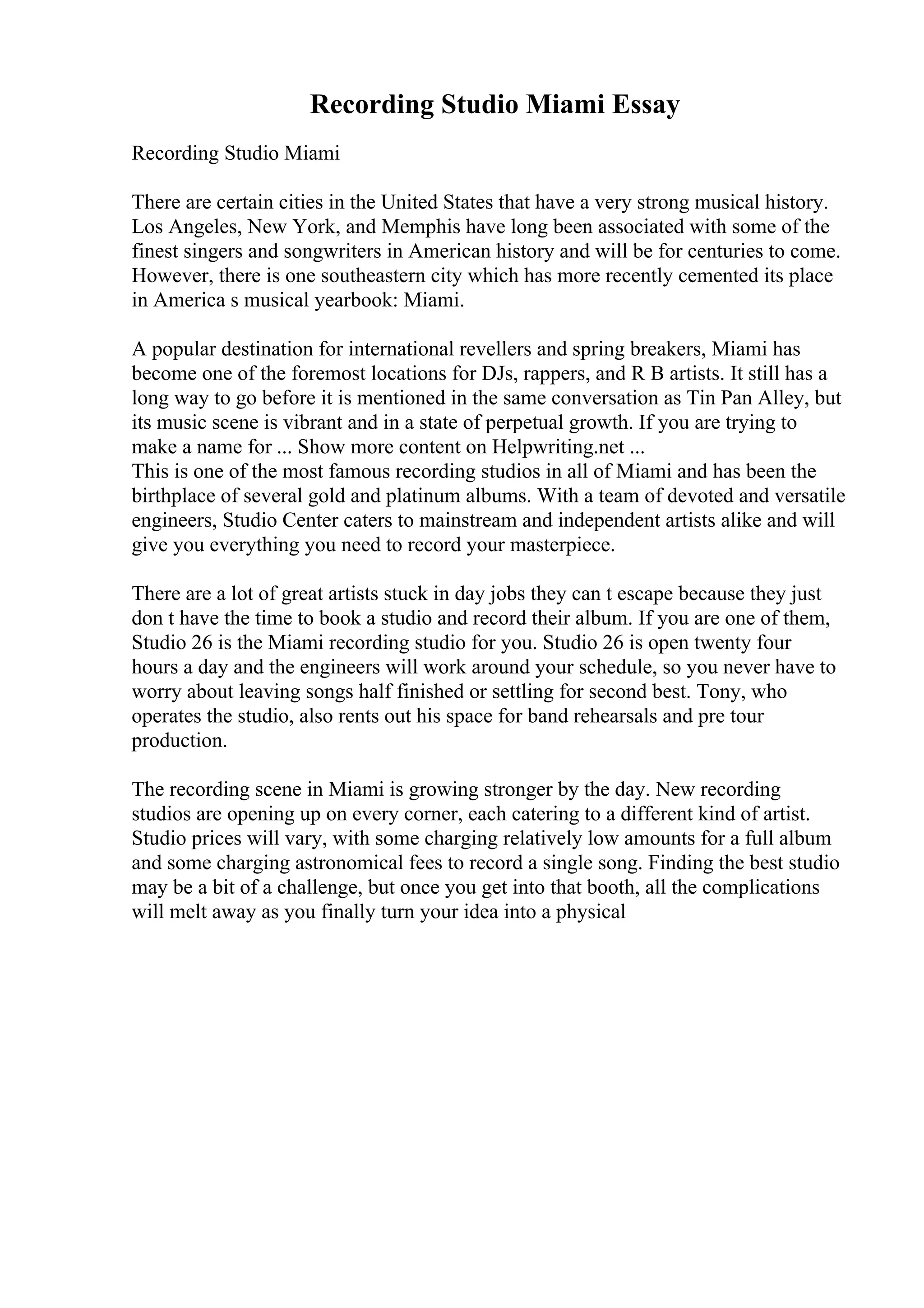 Recording Studio Miami Essay
Recording Studio Miami
There are certain cities in the United States that have a very strong musical history.
Los Angeles, New York, and Memphis have long been associated with some of the
finest singers and songwriters in American history and will be for centuries to come.
However, there is one southeastern city which has more recently cemented its place
in America s musical yearbook: Miami.
A popular destination for international revellers and spring breakers, Miami has
become one of the foremost locations for DJs, rappers, and R B artists. It still has a
long way to go before it is mentioned in the same conversation as Tin Pan Alley, but
its music scene is vibrant and in a state of perpetual growth. If you are trying to
make a name for ... Show more content on Helpwriting.net ...
This is one of the most famous recording studios in all of Miami and has been the
birthplace of several gold and platinum albums. With a team of devoted and versatile
engineers, Studio Center caters to mainstream and independent artists alike and will
give you everything you need to record your masterpiece.
There are a lot of great artists stuck in day jobs they can t escape because they just
don t have the time to book a studio and record their album. If you are one of them,
Studio 26 is the Miami recording studio for you. Studio 26 is open twenty four
hours a day and the engineers will work around your schedule, so you never have to
worry about leaving songs half finished or settling for second best. Tony, who
operates the studio, also rents out his space for band rehearsals and pre tour
production.
The recording scene in Miami is growing stronger by the day. New recording
studios are opening up on every corner, each catering to a different kind of artist.
Studio prices will vary, with some charging relatively low amounts for a full album
and some charging astronomical fees to record a single song. Finding the best studio
may be a bit of a challenge, but once you get into that booth, all the complications
will melt away as you finally turn your idea into a physical
 