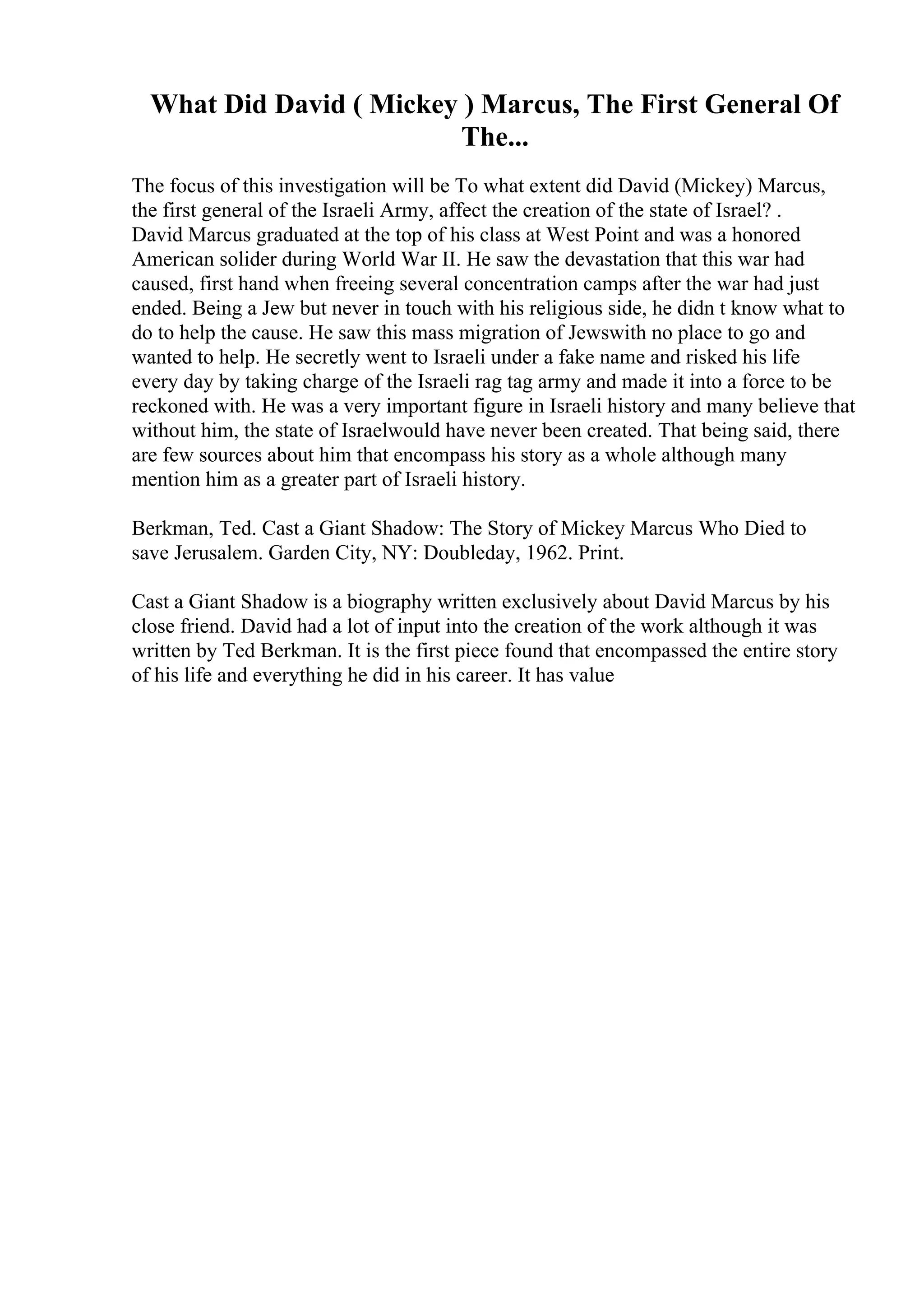 What Did David ( Mickey ) Marcus, The First General Of
The...
The focus of this investigation will be To what extent did David (Mickey) Marcus,
the first general of the Israeli Army, affect the creation of the state of Israel? .
David Marcus graduated at the top of his class at West Point and was a honored
American solider during World War II. He saw the devastation that this war had
caused, first hand when freeing several concentration camps after the war had just
ended. Being a Jew but never in touch with his religious side, he didn t know what to
do to help the cause. He saw this mass migration of Jewswith no place to go and
wanted to help. He secretly went to Israeli under a fake name and risked his life
every day by taking charge of the Israeli rag tag army and made it into a force to be
reckoned with. He was a very important figure in Israeli history and many believe that
without him, the state of Israelwould have never been created. That being said, there
are few sources about him that encompass his story as a whole although many
mention him as a greater part of Israeli history.
Berkman, Ted. Cast a Giant Shadow: The Story of Mickey Marcus Who Died to
save Jerusalem. Garden City, NY: Doubleday, 1962. Print.
Cast a Giant Shadow is a biography written exclusively about David Marcus by his
close friend. David had a lot of input into the creation of the work although it was
written by Ted Berkman. It is the first piece found that encompassed the entire story
of his life and everything he did in his career. It has value
 