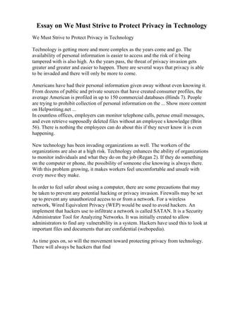 Essay on We Must Strive to Protect Privacy in Technology
We Must Strive to Protect Privacy in Technology
Technology is getting more and more complex as the years come and go. The
availability of personal information is easier to access and the risk of it being
tampered with is also high. As the years pass, the threat of privacy invasion gets
greater and greater and easier to happen. There are several ways that privacy is able
to be invaded and there will only be more to come.
Americans have had their personal information given away without even knowing it.
From dozens of public and private sources that have created consumer profiles, the
average American is profiled in up to 150 commercial databases (Hinds 7). People
are trying to prohibit collection of personal information on the ... Show more content
on Helpwriting.net ...
In countless offices, employers can monitor telephone calls, peruse email messages,
and even retrieve supposedly deleted files without an employee s knowledge (Brin
56). There is nothing the employees can do about this if they never know it is even
happening.
New technology has been invading organizations as well. The workers of the
organizations are also at a high risk. Technology enhances the ability of organizations
to monitor individuals and what they do on the job (Regan 2). If they do something
on the computer or phone, the possibility of someone else knowing is always there.
With this problem growing, it makes workers feel uncomfortable and unsafe with
every move they make.
In order to feel safer about using a computer, there are some precautions that may
be taken to prevent any potential hacking or privacy invasion. Firewalls may be set
up to prevent any unauthorized access to or from a network. For a wireless
network, Wired Equivalent Privacy (WEP) would be used to avoid hackers. An
implement that hackers use to infiltrate a network is called SATAN. It is a Security
Administrator Tool for Analyzing Networks. It was initially created to allow
administrators to find any vulnerability in a system. Hackers have used this to look at
important files and documents that are confidential (webopedia).
As time goes on, so will the movement toward protecting privacy from technology.
There will always be hackers that find
 