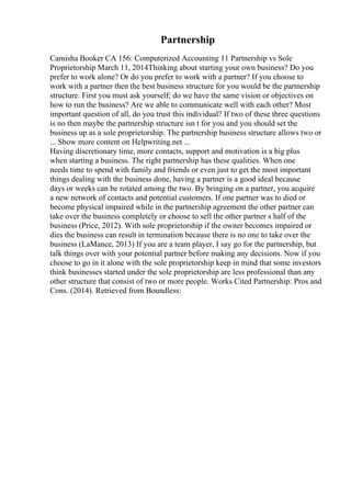 Partnership
Camisha Booker CA 156: Computerized Accounting 11 Partnership vs Sole
Proprietorship March 11, 2014Thinking about starting your own business? Do you
prefer to work alone? Or do you prefer to work with a partner? If you choose to
work with a partner then the best business structure for you would be the partnership
structure. First you must ask yourself; do we have the same vision or objectives on
how to run the business? Are we able to communicate well with each other? Most
important question of all, do you trust this individual? If two of these three questions
is no then maybe the partnership structure isn t for you and you should set the
business up as a sole proprietorship. The partnership business structure allows two or
... Show more content on Helpwriting.net ...
Having discretionary time, more contacts, support and motivation is a big plus
when starting a business. The right partnership has these qualities. When one
needs time to spend with family and friends or even just to get the most important
things dealing with the business done, having a partner is a good ideal because
days or weeks can be rotated among the two. By bringing on a partner, you acquire
a new network of contacts and potential customers. If one partner was to died or
become physical impaired while in the partnership agreement the other partner can
take over the business completely or choose to sell the other partner s half of the
business (Price, 2012). With sole proprietorship if the owner becomes impaired or
dies the business can result in termination because there is no one to take over the
business (LaMance, 2013) If you are a team player, I say go for the partnership, but
talk things over with your potential partner before making any decisions. Now if you
choose to go in it alone with the sole proprietorship keep in mind that some investors
think businesses started under the sole proprietorship are less professional than any
other structure that consist of two or more people. Works Cited Partnership: Pros and
Cons. (2014). Retrieved from Boundless:
 