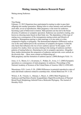 Mating Among Seahorse Research Paper
Mating among Seahorses
by
Tina Huang
February 12, 2015 Organisms have participated in mating in order to pass their
offspring into another generation. Mating refers to when animals court and breed
each other, an act of reproduction. Male pregnancy is the norm for seahorses,
becoming a part of behavioral evolution. Male parental care has led to the broad
diversity of seahorses or sympatric speciation. Seahorses use assortative mating, also
known as choosing mates based on their body size. The dependency of this type of
mating was a consequence of the monogamous mating system and lifestyle of
seahorses. Monogamous pairing is when marriage is to one entity at a time,
compared to bigamy or polygamy. The demonstrated adaptative differences such as
size in the same habitat proves the occurrence of sympatric divergence. Is that the
only factor that influences the rise of new seahorse species? In this paper, I will
examine five studies, from vast areas relating to the mating of seahorses and their
patterns of mating behavior, illustrating its role in sympatric speciation. Altogether
these studies demonstrate the uniqueness of seahorses and provide a new outlook on
the diversity that ... Show more content on Helpwriting.net ...
Male pregnancy and the formation of seahorse species. (2004) Biologist 51(4): 1 6.
Jones, A. G., Moore, G. I., Kvarnemo, C., Walker, D., Avise, J. C. (2003) Sympatric
speciation as a consequence of male pregnancy in seahorses. Proceedings of the
National Academy of Sciences of the United States of America 100(11): 6598 6603.
Masonjones, H.D., Lewis, S. M., (2000) Differences in potential reproductive rates of
male and female seahorses related to courtship roles. Animal Behaviour 59: 11 20.
Wilson, A. B., Vincent, A., Ahnesjo, I., Meyer, A. (2001) Male Pregnancy in
Seahorses and Pipefishes (Family Syngnathidae): Rapid Diversification of Paternal
Brood Pouch Morphology Inferred From a Molecular Phylogeny. The Journal of
Heredity 92(2):
 