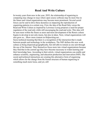 Read And Write Culture
In twenty years from now in the year, 2035, the relationship of organizing to
computing may change in ways where open source software may be more free in
the future and virtual organizations may become more prominent. Several social
forces can be said to drive these dynamics as impacting the reproduction of
organizing patterns in a certain way. First, the idea of the Read Only versus the
Read and Write Culture as inspired by Lawrence Lessig proposes a need for proper
regulation of the read only while still encouraging the read and write. This idea will
be seen more within the future as more and more development of the Remix culture
begins to develop in not only music, but also in ideas. Next, virtual organizations will
also grow as... Show more content on Helpwriting.net ...
Socio technical meaning that there is a recognition of the interaction that is made
between people and technology in the workplaces. The NSF defines this new work
culture as being dispersed geographically, but still able to remain as one unit through
the use of the Internet. They themselves focus more into virtual organizations because
they find that in the current age they have become necessary to widen learning and
their knowledge base. According to their article, virtual organizations can enable and
enhance scientific, engineering, and education production and innovation (NSF). The
social and technical interactions are creating this alternative form of organizing
which allows for the change from the formal structure of human organizing to
something much more loose, and yet, still
 
