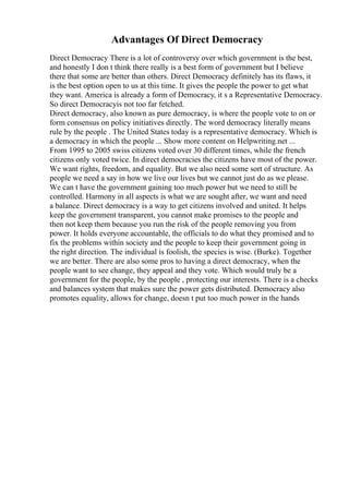 Advantages Of Direct Democracy
Direct Democracy There is a lot of controversy over which government is the best,
and honestly I don t think there really is a best form of government but I believe
there that some are better than others. Direct Democracy definitely has its flaws, it
is the best option open to us at this time. It gives the people the power to get what
they want. America is already a form of Democracy, it s a Representative Democracy.
So direct Democracyis not too far fetched.
Direct democracy, also known as pure democracy, is where the people vote to on or
form consensus on policy initiatives directly. The word democracy literally means
rule by the people . The United States today is a representative democracy. Which is
a democracy in which the people ... Show more content on Helpwriting.net ...
From 1995 to 2005 swiss citizens voted over 30 different times, while the french
citizens only voted twice. In direct democracies the citizens have most of the power.
We want rights, freedom, and equality. But we also need some sort of structure. As
people we need a say in how we live our lives but we cannot just do as we please.
We can t have the government gaining too much power but we need to still be
controlled. Harmony in all aspects is what we are sought after, we want and need
a balance. Direct democracy is a way to get citizens involved and united. It helps
keep the government transparent, you cannot make promises to the people and
then not keep them because you run the risk of the people removing you from
power. It holds everyone accountable, the officials to do what they promised and to
fix the problems within society and the people to keep their government going in
the right direction. The individual is foolish, the species is wise. (Burke). Together
we are better. There are also some pros to having a direct democracy, when the
people want to see change, they appeal and they vote. Which would truly be a
government for the people, by the people , protecting our interests. There is a checks
and balances system that makes sure the power gets distributed. Democracy also
promotes equality, allows for change, doesn t put too much power in the hands
 