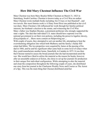 How Did Mary Chestnut Influence The Civil War
Mary Chestnut was born Mary Boykin Miller Chestnut on March 31, 1823 in
Statesburg, South Carolina. Chestnut is known today as a Civil War era author.
Mary Chestnut wrote multiple books including Am I Crazy or Just Haunted? , and
two novels. Her most famous work is A Diary from Dixie one published as her civil
war diary. Mary Chestnut s life influenced her work through her familys political
interests, her husband s election to the senate, and witnessing the Civil War.
Mary s father was Stephen Decatur, a prominent politician who strongly supported the
state s rights. The idea that individual U.S. states should have supreme over the
national government to set their own policies, including the power to legalize slavery,
(Encyclopedia of ... Show more content on Helpwriting.net ...
With couple of assets, they attempted to sort out another life, attempting to beat the
overwhelming obligation into which both Mulberry and the family s Sandy Hill
estate had fallen. The two properties were acquired by James at the passing of his
dad in 1866, and he and his significant other came back to some level of solace when
they could manufacture another home, Stansfield, in Camden in 1873. It was then
that Chesnut started to assess the broad journals that she had incorporated amid the
war. She would have liked to utilize the material as the reason for books; however
after an unsuitable endeavor at fiction, she chose to set up her journals for production
in their unique first individual configuration. While attempting to alter the material
and clean the composition throughout the following couple of years, she distributed
one story from her journal in the Charleston Weekly News and Courier as The Arrest
of a Spy. This was the main thing that Chesnut distributed amid her
 