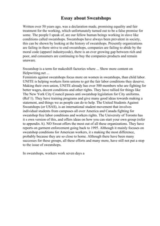 Essay about Sweatshops
Written over 50 years ago, was a declaration made, promising equality and fair
treatment for the working, which unfortunately turned out to be a false promise for
some. The people I speak of, are our fellow human beings working in slave like
conditions called sweatshops. Sweatshops have always been prevalent in society,
this can be shown by looking at the history of sweatshops. Presently organizations
are failing in there strive to end sweatshops, companies are failing to abide by the
moral code (apparel industrycode), there is an ever growing gap between rich and
poor, and consumers are continuing to buy the companies products and remain
unaware.
Sweatshop is a term for makeshift factories where ... Show more content on
Helpwriting.net ...
Feminists against sweatshops focus more on women in sweatshops, than child labor.
UNITE is helping workers form unions to get the fair labor conditions they deserve.
Making their own union, UNITE already has over 500 members who are fighting for
better wages, decent conditions and other rights. They have rallied for things like
The New York City Council passes anti sweatshop legislation for City uniforms.
(Ref 1). They have training programs and give many good ideas towards making a
statement, and things we as people can do to help. The United Students Against
Sweatshops (or USAS), is an international student movement that involves
individual students from campuses all over America and Canada fighting for
sweatshop free labor conditions and workers rights. The University of Toronto has
it s own version of this, and offers ideas on how you can start your own group (refer
to appendix A). NO Sweat offers the most out of all these organizations. They have
reports on garment enforcement going back to 1995. Although it mainly focuses on
sweatshop conditions for American workers, it s making the most difference,
probably because they are so close to home. Although there have been many
successes for these groups, all these efforts and many more, have still not put a stop
to the issue of sweatshops.
In sweatshops, workers work seven days a
 