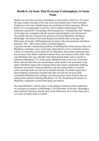 Death Is An Issue That Everyone Contemplates At Some
Point
Death is an issue that everyone contemplates at some point in their lives. For many,
the topic conjures feelings of fear and worry and reminds them of their mortality.
Furthermore, the issue of death brings up a multitude of ethical questions. What is
death? Is it ever permissible to kill one s self or another human being? What
constitutes a good life? And perhaps chief among them: Is deathalways bad? Thinkers
of all stripes have struggled with this question and attempted to provide answers.
Two people who have explored this question are Simon Blackburn and Martin
McDonagh. The former in his book Being Good and the latter in his play The
Pillowman. In his play, McDonagh packs his prose with moral questions and ethical
dilemmas. The... Show more content on Helpwriting.net ...
A person who dies is denied the possibility of fulfilling their future desires which, for
Blackburn, constitutes a loss. Conversely, those that have never existed do not have
a desire of which they can be deprived. For Blackburn, these points underscore that
non existence after death is bad and is distinct from non existence before birth. That
said, Blackburn also says, But then what about desired death, such as suicide or
euthanasia (Blackburn, 71). In this quote, Blackburn hints at the issue of terminal
illness and concedes there are circumstances where death is not necessarily a bad
option. Blackburn argues that a terminal illness that entails considerable suffering,
eliminates any positive future possibilities, and only delays death is a scenario
where choosing death over life can be justified ethically. He further argues that a
doctor helping a terminally ill patient take their own life has not necessarily
committed a bad deed and is perhaps even showing them mercy because they are
reducing their patients suffering (Blackburn, 72). We should keep the nuances of
Blackburn s argument in mind when doing our analysis.
Now that Blackburn s ethical stance on the badness of death has been established,
we can begin our analysis of McDonagh s The Pillowman. In his play, Mcdonagh s
main character, Katurian, tells the story of the Pillowman. He is a man whose job it
is to seek out adults ready to commit
 
